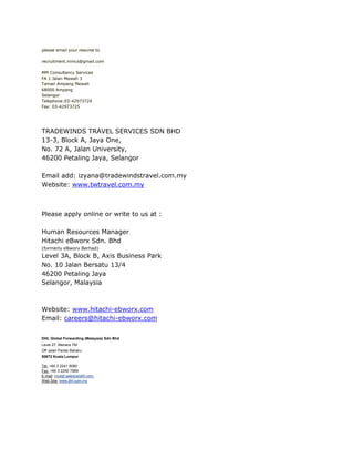 please email your resume to

recruitment.mmcs@gmail.com

MM Consultancy Services
FA 1 Jalan Mewah 3
Taman Ampang Mewah
68000 Ampang
Selangor
Telephone:03-42973724
Fax: 03-42973725




TRADEWINDS TRAVEL SERVICES SDN BHD
13-3, Block A, Jaya One,
No. 72 A, Jalan University,
46200 Petaling Jaya, Selangor

Email add: izyana@tradewindstravel.com.my
Website: www.twtravel.com.my



Please apply online or write to us at :

Human Resources Manager
Hitachi eBworx Sdn. Bhd
(formerly eBworx Berhad)
Level 3A, Block B, Axis Business Park
No. 10 Jalan Bersatu 13/4
46200 Petaling Jaya
Selangor, Malaysia



Website: www.hitachi-ebworx.com
Email: careers@hitachi-ebworx.com


DHL Global Forwarding (Malaysia) Sdn Bhd
Level 27, Menara TM
Off Jalan Pantai Baharu
50672 Kuala Lumpur

Tel: +60 3 2241 8080
Fax: +60 3 2240 7989
E-mail: mydgf.sales(at)dhl.com
Web Site: www.dhl.com.my
 