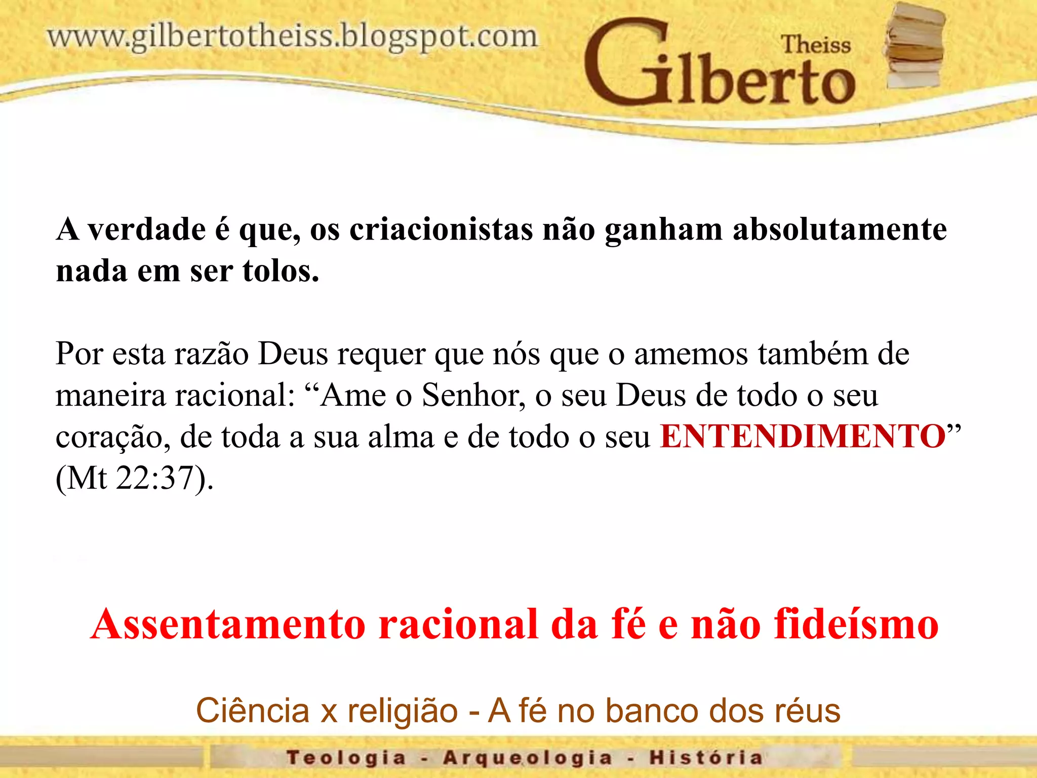 A verdade é que, os criacionistas não ganham absolutamente
nada em ser tolos.
Por esta razão Deus requer que nós que o amemos também de
maneira racional: “Ame o Senhor, o seu Deus de todo o seu
coração, de toda a sua alma e de todo o seu ENTENDIMENTO”
(Mt 22:37).
Assentamento racional da fé e não fideísmo
Ciência x religião - A fé no banco dos réus
 