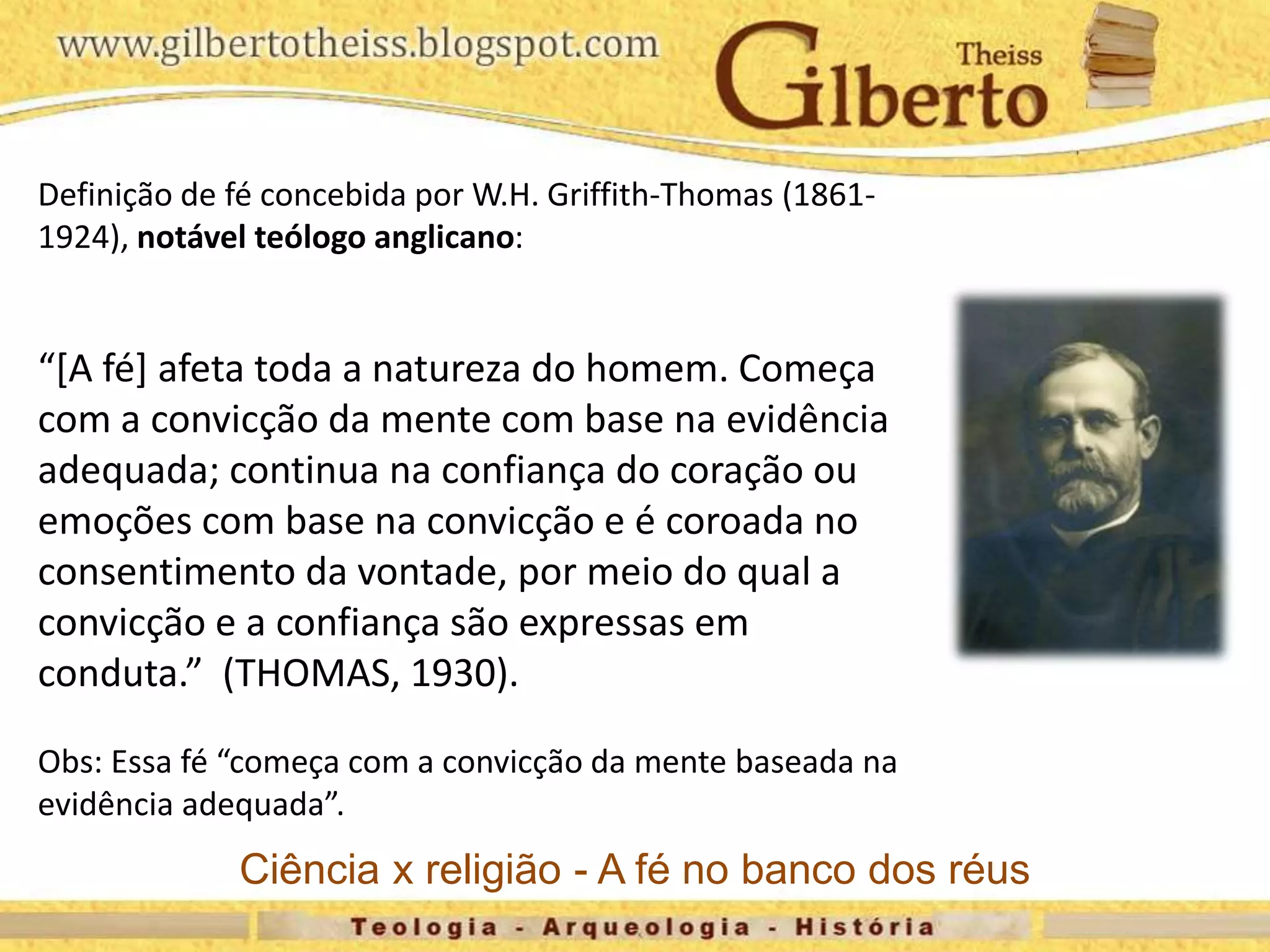 Definição de fé concebida por W.H. Griffith-Thomas (1861-
1924), notável teólogo anglicano:
“[A fé] afeta toda a natureza do homem. Começa
com a convicção da mente com base na evidência
adequada; continua na confiança do coração ou
emoções com base na convicção e é coroada no
consentimento da vontade, por meio do qual a
convicção e a confiança são expressas em
conduta.” (THOMAS, 1930).
Obs: Essa fé “começa com a convicção da mente baseada na
evidência adequada”.
Ciência x religião - A fé no banco dos réus
 