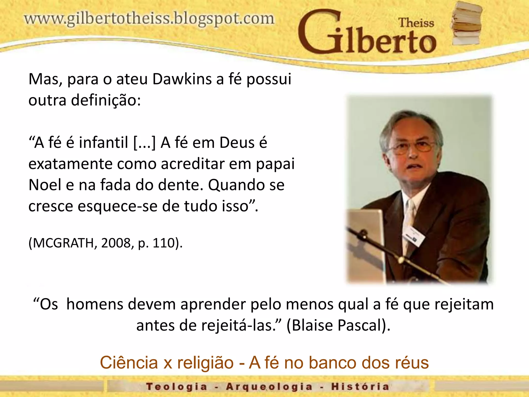 Mas, para o ateu Dawkins a fé possui
outra definição:
“A fé é infantil [...] A fé em Deus é
exatamente como acreditar em papai
Noel e na fada do dente. Quando se
cresce esquece-se de tudo isso”.
(MCGRATH, 2008, p. 110).
“Os homens devem aprender pelo menos qual a fé que rejeitam
antes de rejeitá-las.” (Blaise Pascal).
Ciência x religião - A fé no banco dos réus
 