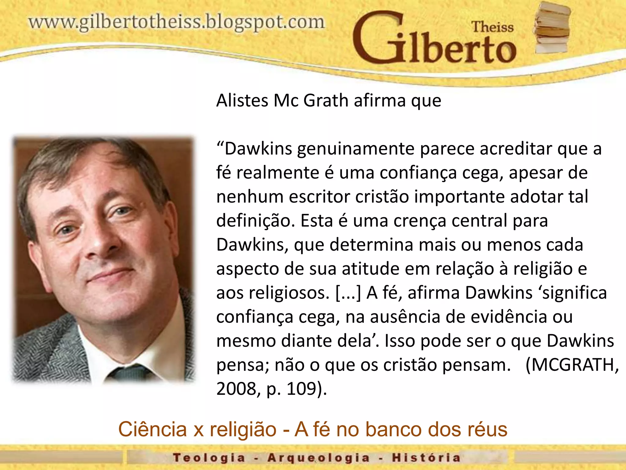 Alistes Mc Grath afirma que
“Dawkins genuinamente parece acreditar que a
fé realmente é uma confiança cega, apesar de
nenhum escritor cristão importante adotar tal
definição. Esta é uma crença central para
Dawkins, que determina mais ou menos cada
aspecto de sua atitude em relação à religião e
aos religiosos. [...] A fé, afirma Dawkins ‘significa
confiança cega, na ausência de evidência ou
mesmo diante dela’. Isso pode ser o que Dawkins
pensa; não o que os cristão pensam. (MCGRATH,
2008, p. 109).
Ciência x religião - A fé no banco dos réus
 