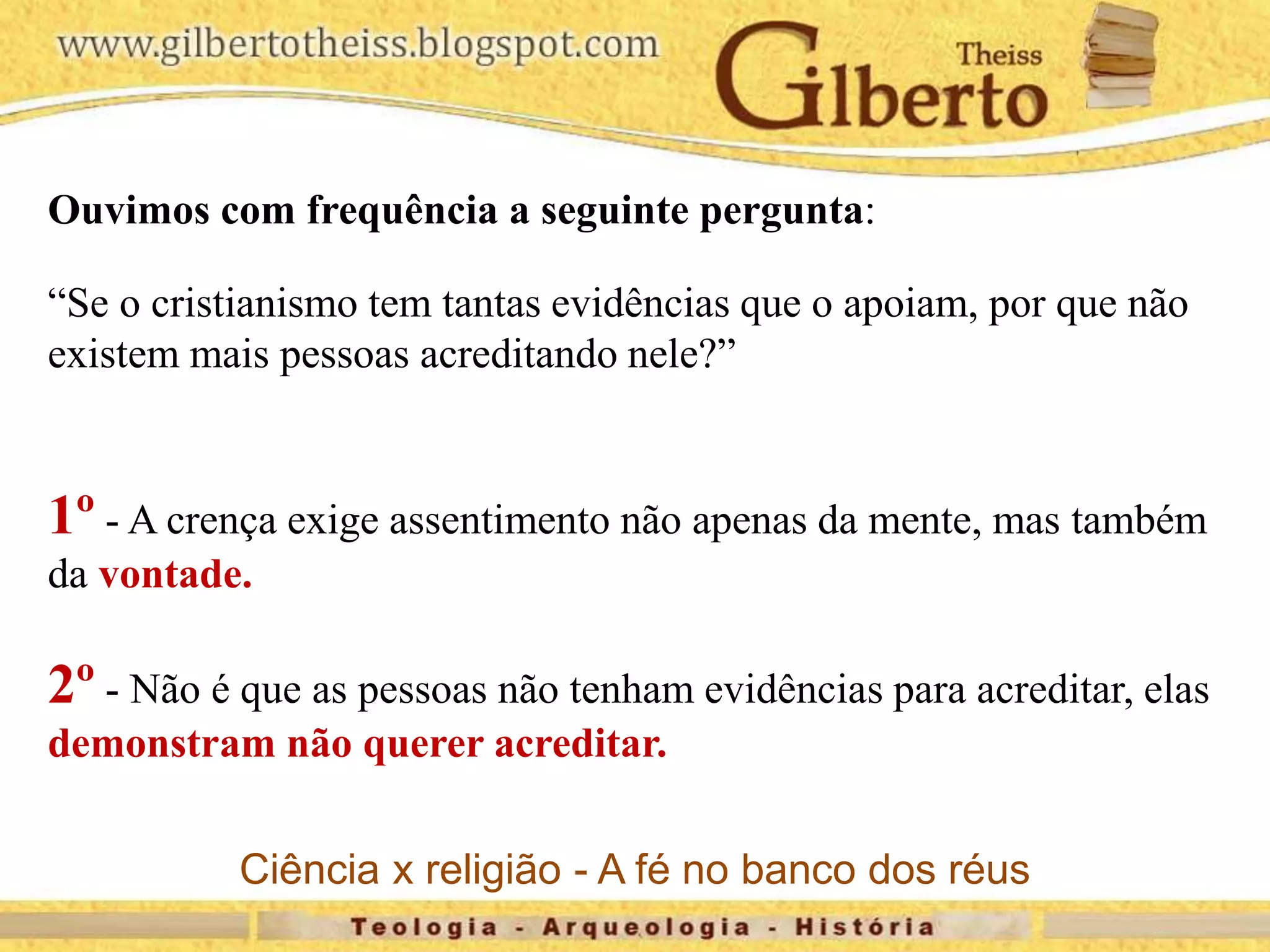 Ouvimos com frequência a seguinte pergunta:
“Se o cristianismo tem tantas evidências que o apoiam, por que não
existem mais pessoas acreditando nele?”
1º - A crença exige assentimento não apenas da mente, mas também
da vontade.
2º - Não é que as pessoas não tenham evidências para acreditar, elas
demonstram não querer acreditar.
Ciência x religião - A fé no banco dos réus
 