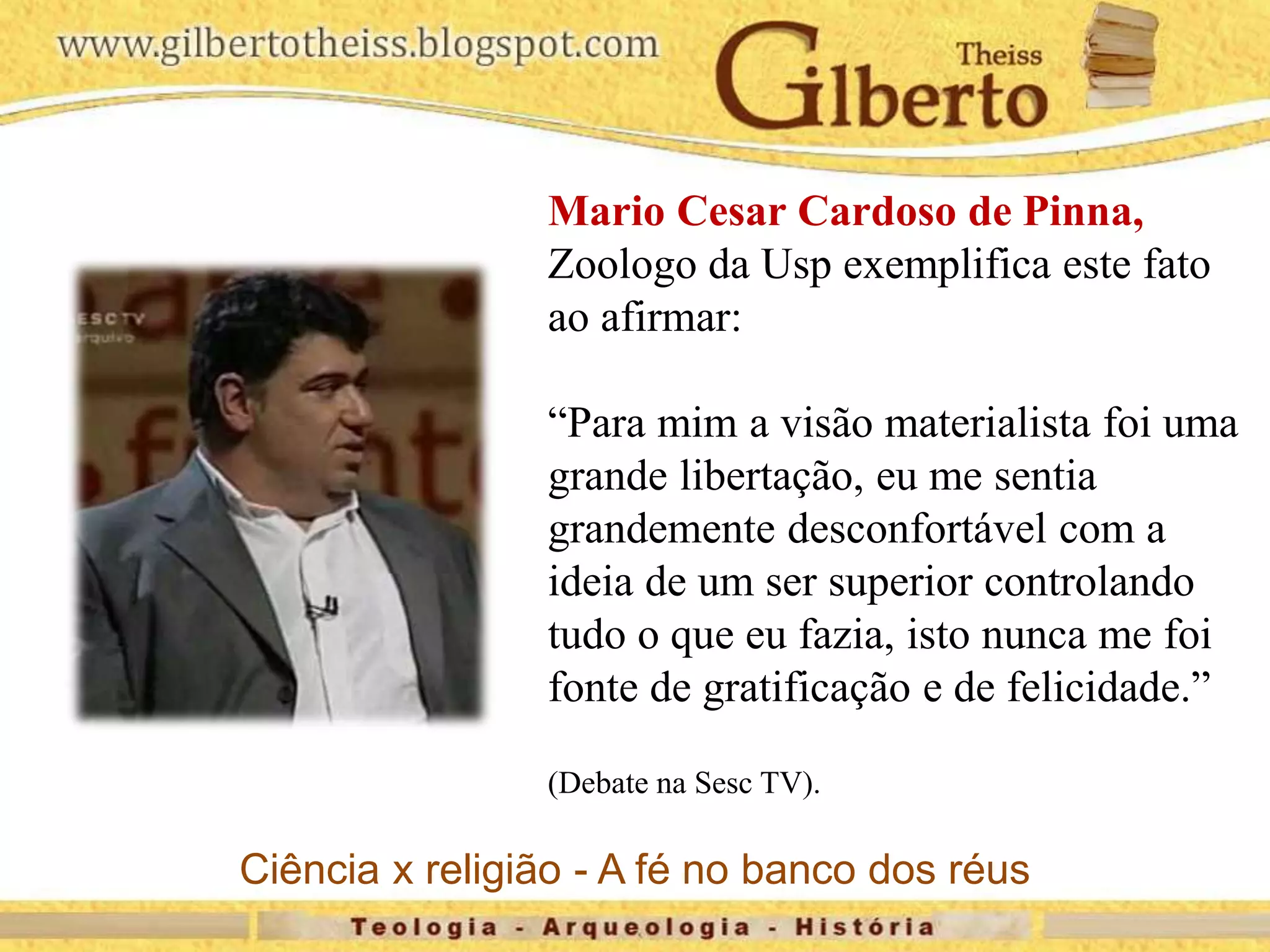 Mario Cesar Cardoso de Pinna,
Zoologo da Usp exemplifica este fato
ao afirmar:
“Para mim a visão materialista foi uma
grande libertação, eu me sentia
grandemente desconfortável com a
ideia de um ser superior controlando
tudo o que eu fazia, isto nunca me foi
fonte de gratificação e de felicidade.”
(Debate na Sesc TV).
Ciência x religião - A fé no banco dos réus
 