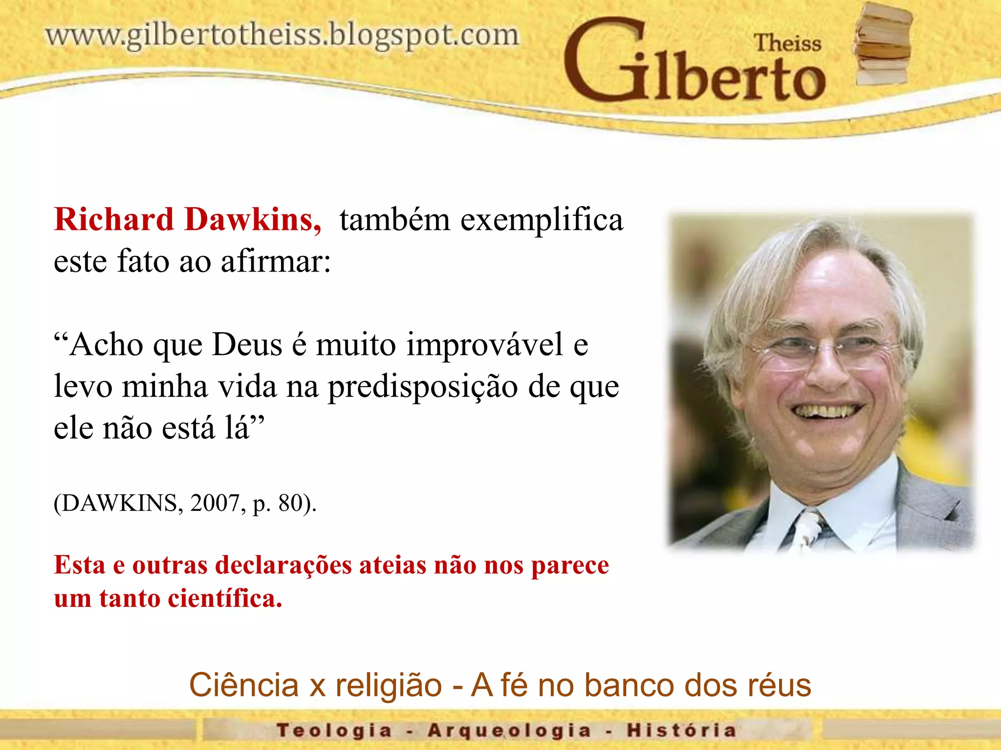 Richard Dawkins, também exemplifica
este fato ao afirmar:
“Acho que Deus é muito improvável e
levo minha vida na predisposição de que
ele não está lá”
(DAWKINS, 2007, p. 80).
Esta e outras declarações ateias não nos parece
um tanto científica.
Ciência x religião - A fé no banco dos réus
 