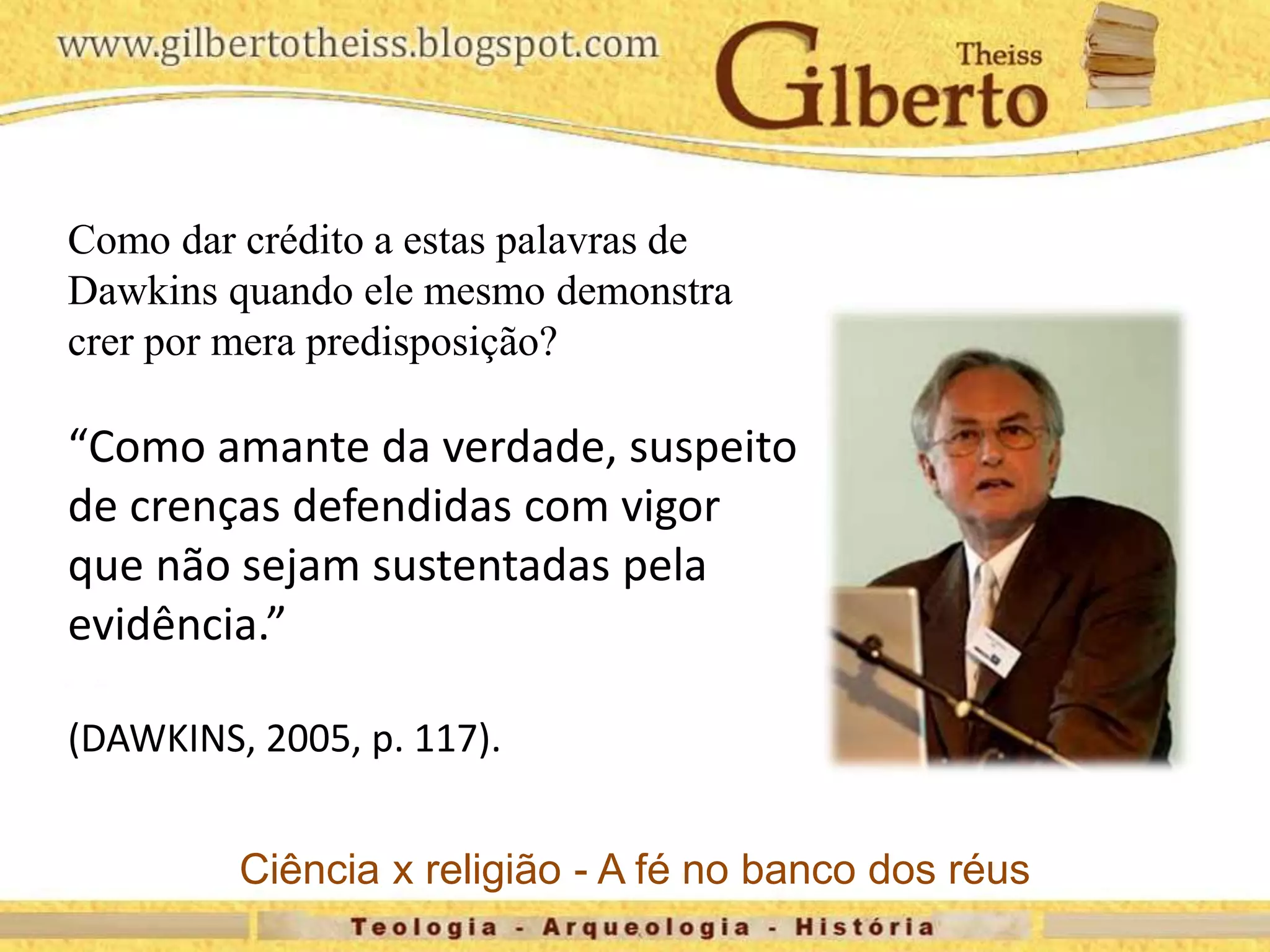 Como dar crédito a estas palavras de
Dawkins quando ele mesmo demonstra
crer por mera predisposição?
“Como amante da verdade, suspeito
de crenças defendidas com vigor
que não sejam sustentadas pela
evidência.”
(DAWKINS, 2005, p. 117).
Ciência x religião - A fé no banco dos réus
 