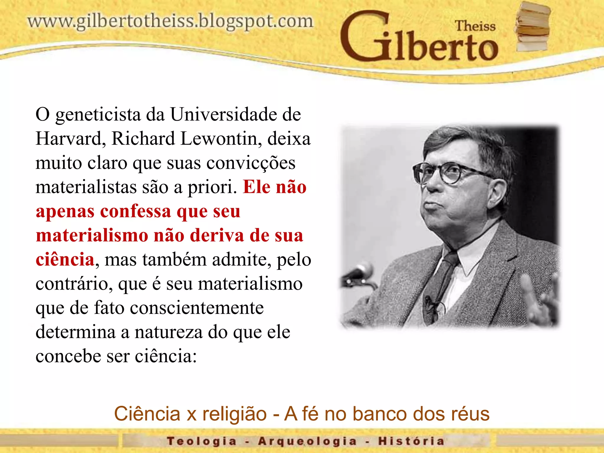O geneticista da Universidade de
Harvard, Richard Lewontin, deixa
muito claro que suas convicções
materialistas são a priori. Ele não
apenas confessa que seu
materialismo não deriva de sua
ciência, mas também admite, pelo
contrário, que é seu materialismo
que de fato conscientemente
determina a natureza do que ele
concebe ser ciência:
Ciência x religião - A fé no banco dos réus
 