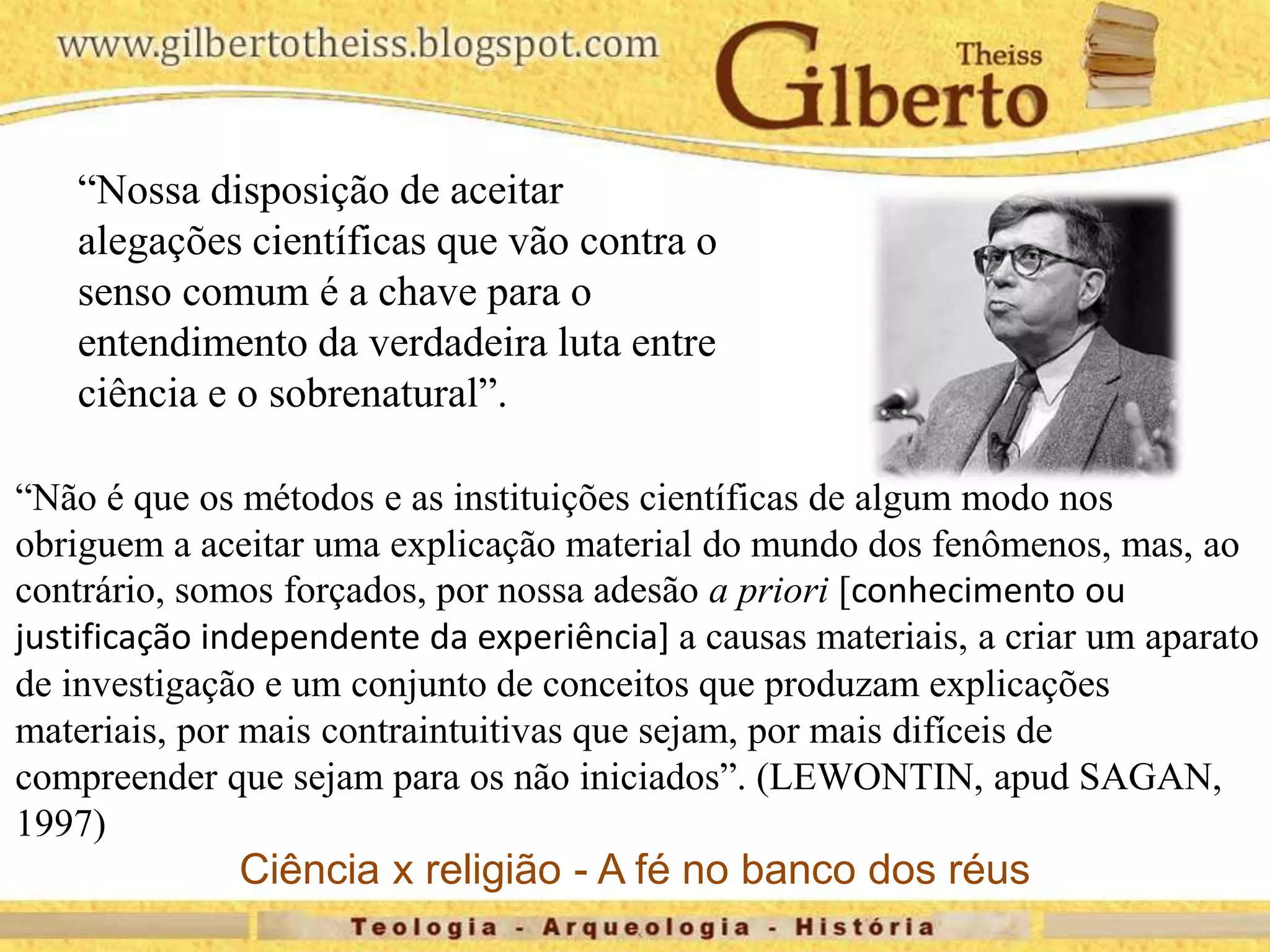 “Nossa disposição de aceitar
alegações científicas que vão contra o
senso comum é a chave para o
entendimento da verdadeira luta entre
ciência e o sobrenatural”.
“Não é que os métodos e as instituições científicas de algum modo nos
obriguem a aceitar uma explicação material do mundo dos fenômenos, mas, ao
contrário, somos forçados, por nossa adesão a priori [conhecimento ou
justificação independente da experiência] a causas materiais, a criar um aparato
de investigação e um conjunto de conceitos que produzam explicações
materiais, por mais contraintuitivas que sejam, por mais difíceis de
compreender que sejam para os não iniciados”. (LEWONTIN, apud SAGAN,
1997)
Ciência x religião - A fé no banco dos réus
 