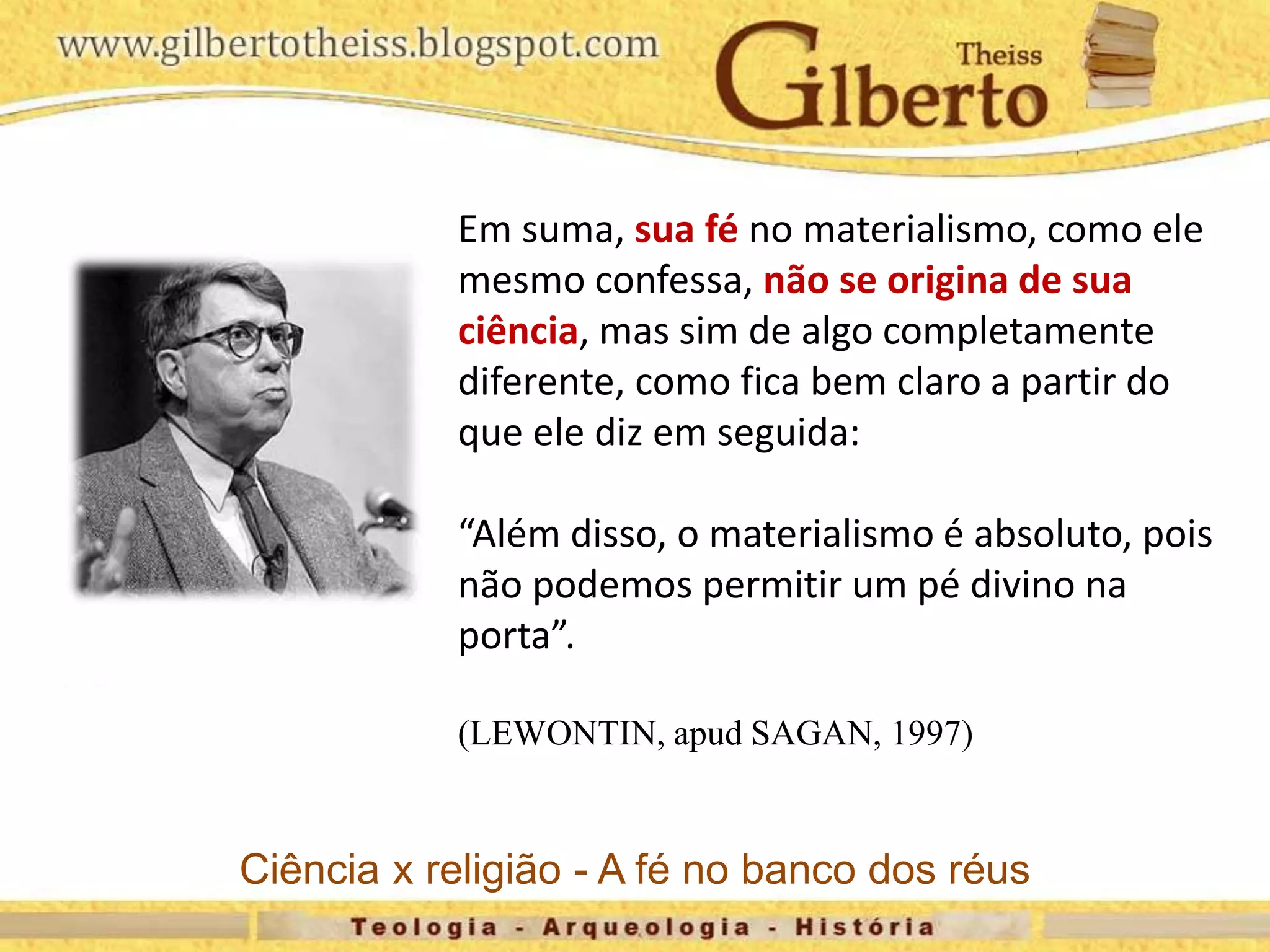 Em suma, sua fé no materialismo, como ele
mesmo confessa, não se origina de sua
ciência, mas sim de algo completamente
diferente, como fica bem claro a partir do
que ele diz em seguida:
“Além disso, o materialismo é absoluto, pois
não podemos permitir um pé divino na
porta”.
(LEWONTIN, apud SAGAN, 1997)
Ciência x religião - A fé no banco dos réus
 