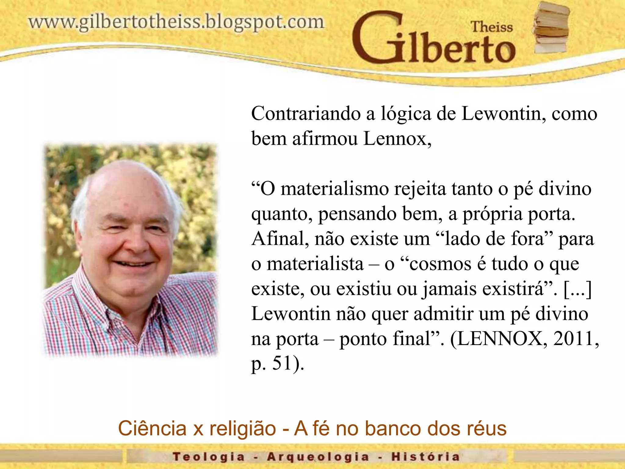 Contrariando a lógica de Lewontin, como
bem afirmou Lennox,
“O materialismo rejeita tanto o pé divino
quanto, pensando bem, a própria porta.
Afinal, não existe um “lado de fora” para
o materialista – o “cosmos é tudo o que
existe, ou existiu ou jamais existirá”. [...]
Lewontin não quer admitir um pé divino
na porta – ponto final”. (LENNOX, 2011,
p. 51).
Ciência x religião - A fé no banco dos réus
 