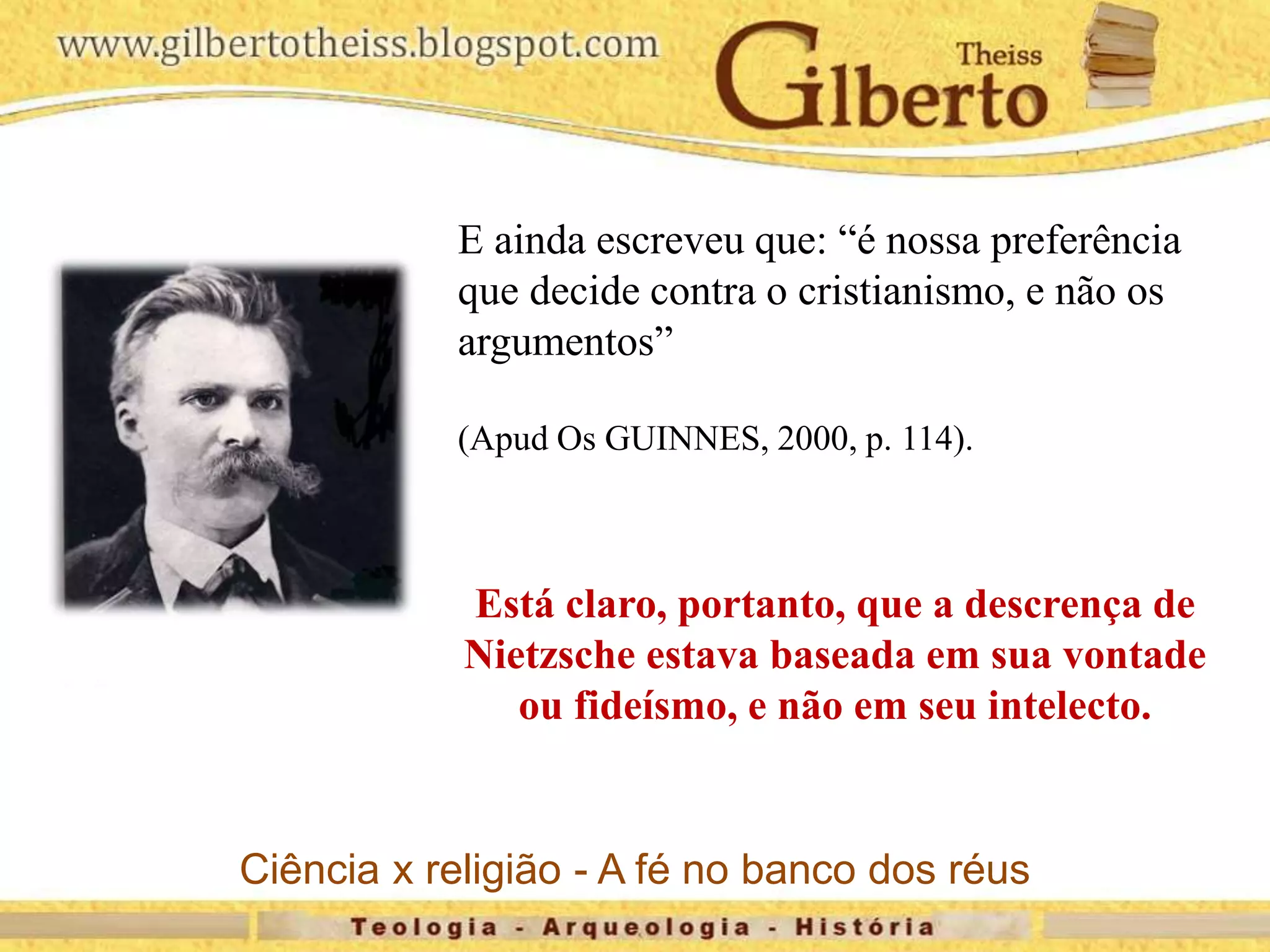 E ainda escreveu que: “é nossa preferência
que decide contra o cristianismo, e não os
argumentos”
(Apud Os GUINNES, 2000, p. 114).
Está claro, portanto, que a descrença de
Nietzsche estava baseada em sua vontade
ou fideísmo, e não em seu intelecto.
Ciência x religião - A fé no banco dos réus
 