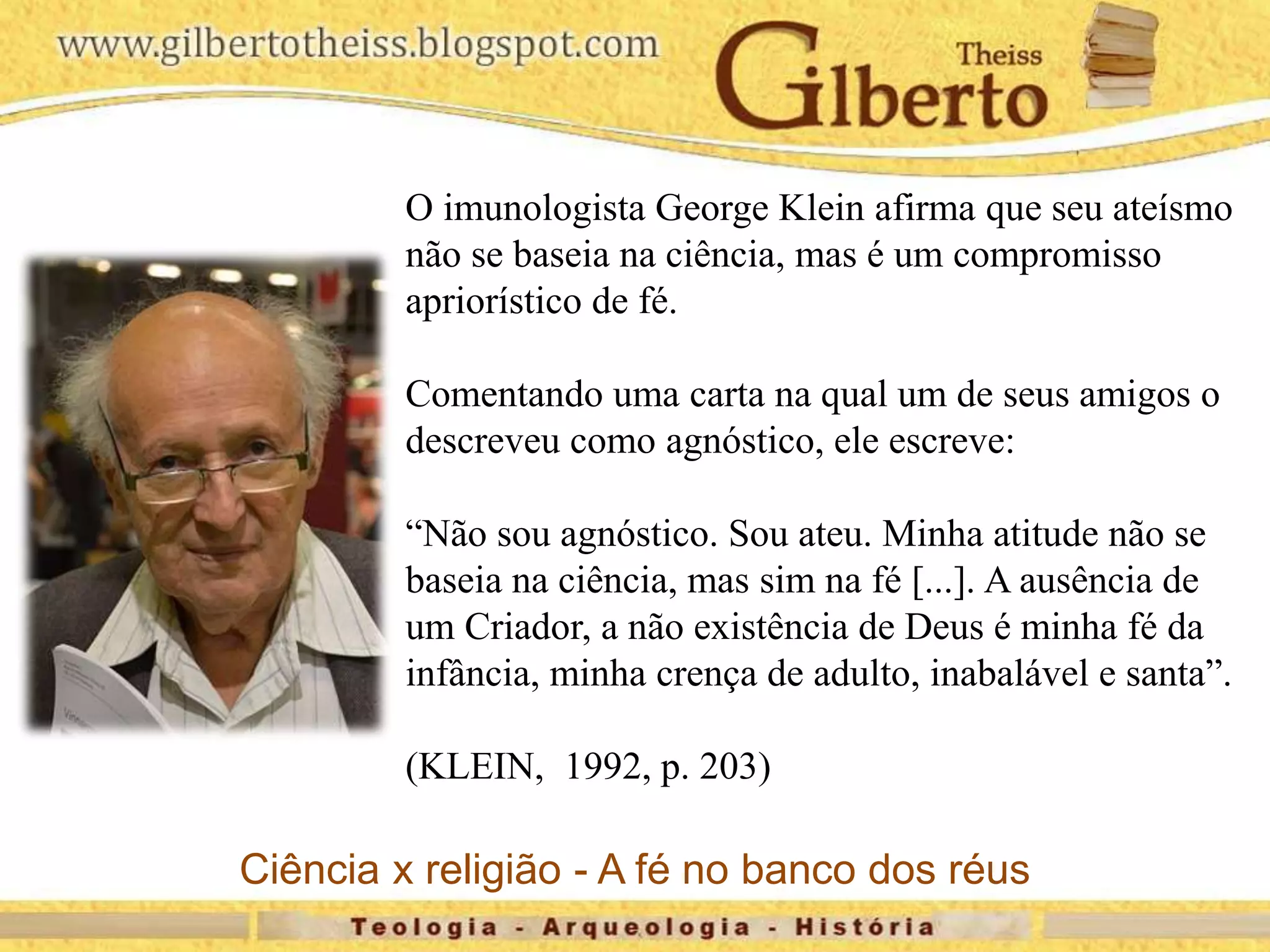 O imunologista George Klein afirma que seu ateísmo
não se baseia na ciência, mas é um compromisso
apriorístico de fé.
Comentando uma carta na qual um de seus amigos o
descreveu como agnóstico, ele escreve:
“Não sou agnóstico. Sou ateu. Minha atitude não se
baseia na ciência, mas sim na fé [...]. A ausência de
um Criador, a não existência de Deus é minha fé da
infância, minha crença de adulto, inabalável e santa”.
(KLEIN, 1992, p. 203)
Ciência x religião - A fé no banco dos réus
 