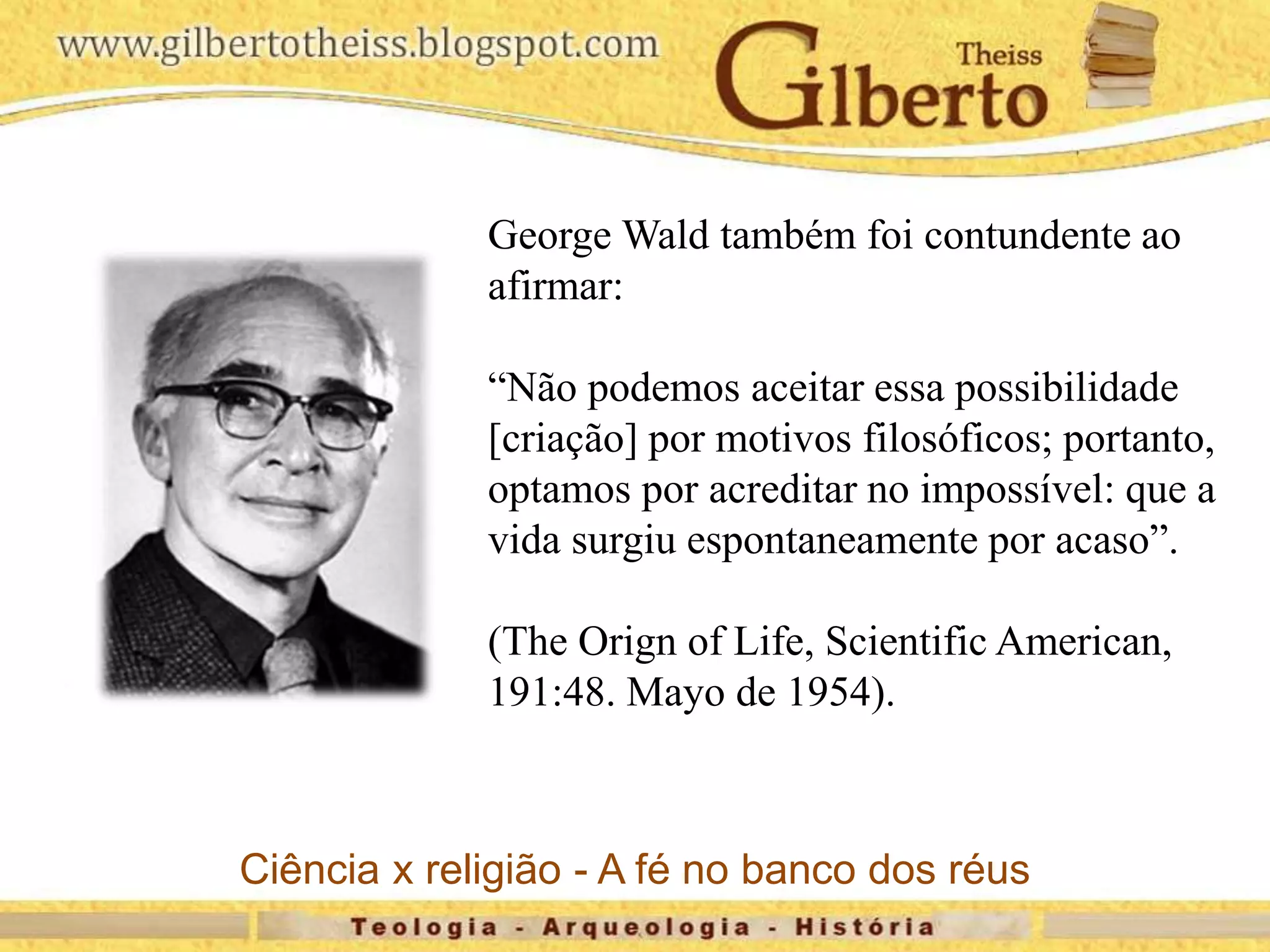 George Wald também foi contundente ao
afirmar:
“Não podemos aceitar essa possibilidade
[criação] por motivos filosóficos; portanto,
optamos por acreditar no impossível: que a
vida surgiu espontaneamente por acaso”.
(The Orign of Life, Scientific American,
191:48. Mayo de 1954).
Ciência x religião - A fé no banco dos réus
 