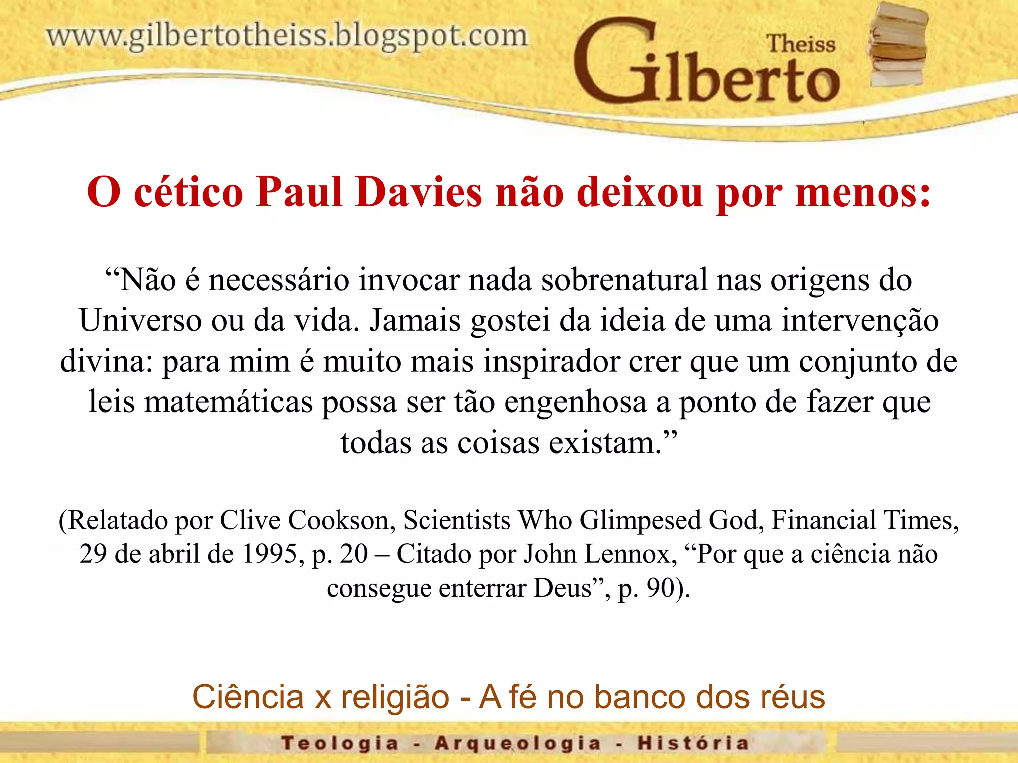 O cético Paul Davies não deixou por menos:
“Não é necessário invocar nada sobrenatural nas origens do
Universo ou da vida. Jamais gostei da ideia de uma intervenção
divina: para mim é muito mais inspirador crer que um conjunto de
leis matemáticas possa ser tão engenhosa a ponto de fazer que
todas as coisas existam.”
(Relatado por Clive Cookson, Scientists Who Glimpesed God, Financial Times,
29 de abril de 1995, p. 20 – Citado por John Lennox, “Por que a ciência não
consegue enterrar Deus”, p. 90).
Ciência x religião - A fé no banco dos réus
 