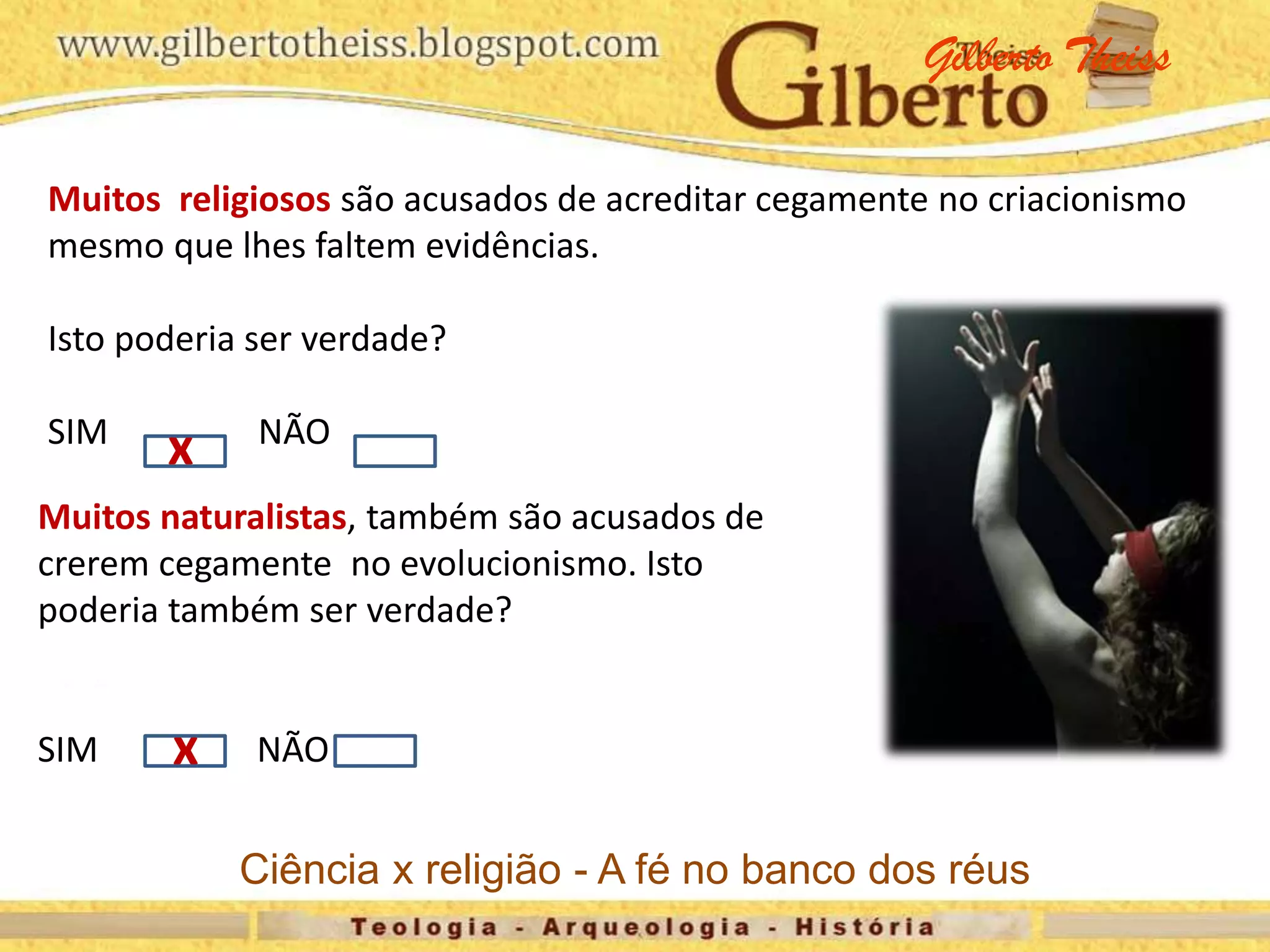 Muitos religiosos são acusados de acreditar cegamente no criacionismo
mesmo que lhes faltem evidências.
Isto poderia ser verdade?
SIM NÃO
x
x
Muitos naturalistas, também são acusados de
crerem cegamente no evolucionismo. Isto
poderia também ser verdade?
SIM NÃO
Gilberto Theiss
Ciência x religião - A fé no banco dos réus
 