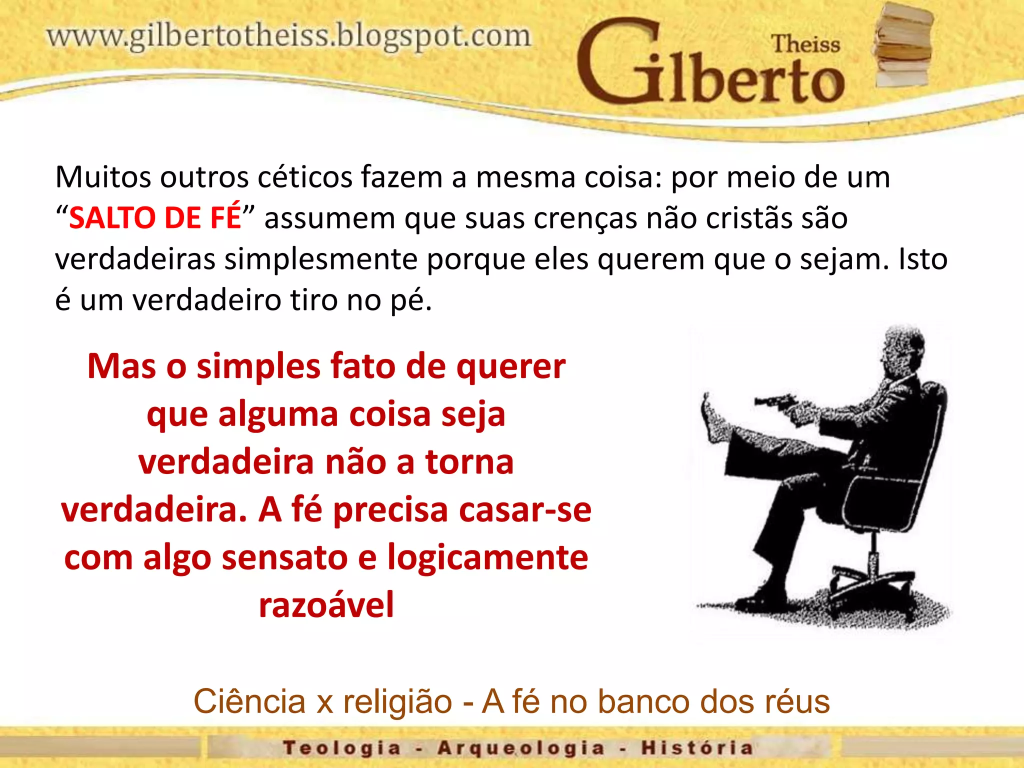 Muitos outros céticos fazem a mesma coisa: por meio de um
“SALTO DE FÉ” assumem que suas crenças não cristãs são
verdadeiras simplesmente porque eles querem que o sejam. Isto
é um verdadeiro tiro no pé.
Mas o simples fato de querer
que alguma coisa seja
verdadeira não a torna
verdadeira. A fé precisa casar-se
com algo sensato e logicamente
razoável
Ciência x religião - A fé no banco dos réus
 