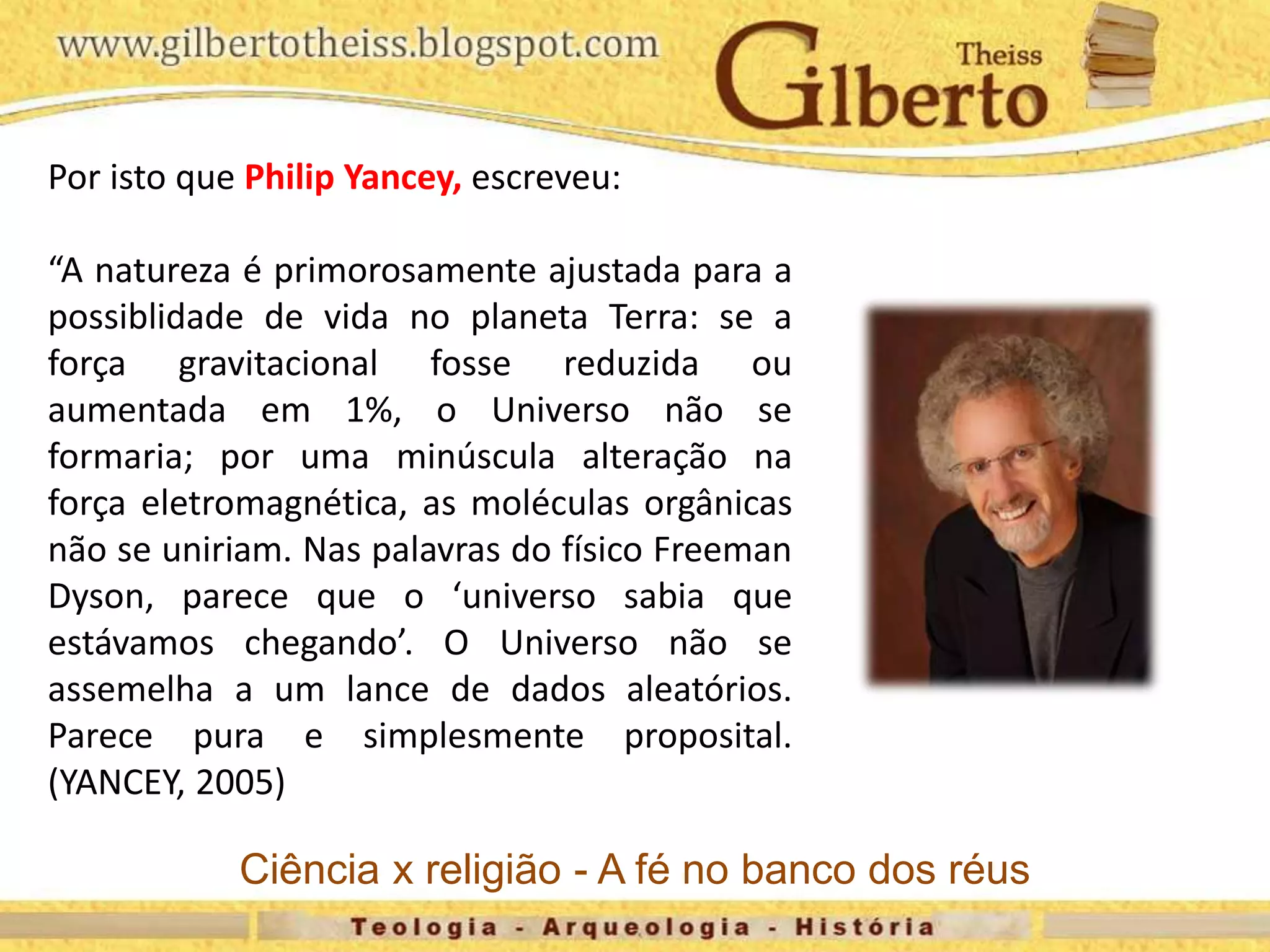 Por isto que Philip Yancey, escreveu:
“A natureza é primorosamente ajustada para a
possiblidade de vida no planeta Terra: se a
força gravitacional fosse reduzida ou
aumentada em 1%, o Universo não se
formaria; por uma minúscula alteração na
força eletromagnética, as moléculas orgânicas
não se uniriam. Nas palavras do físico Freeman
Dyson, parece que o ‘universo sabia que
estávamos chegando’. O Universo não se
assemelha a um lance de dados aleatórios.
Parece pura e simplesmente proposital.
(YANCEY, 2005)
Ciência x religião - A fé no banco dos réus
 