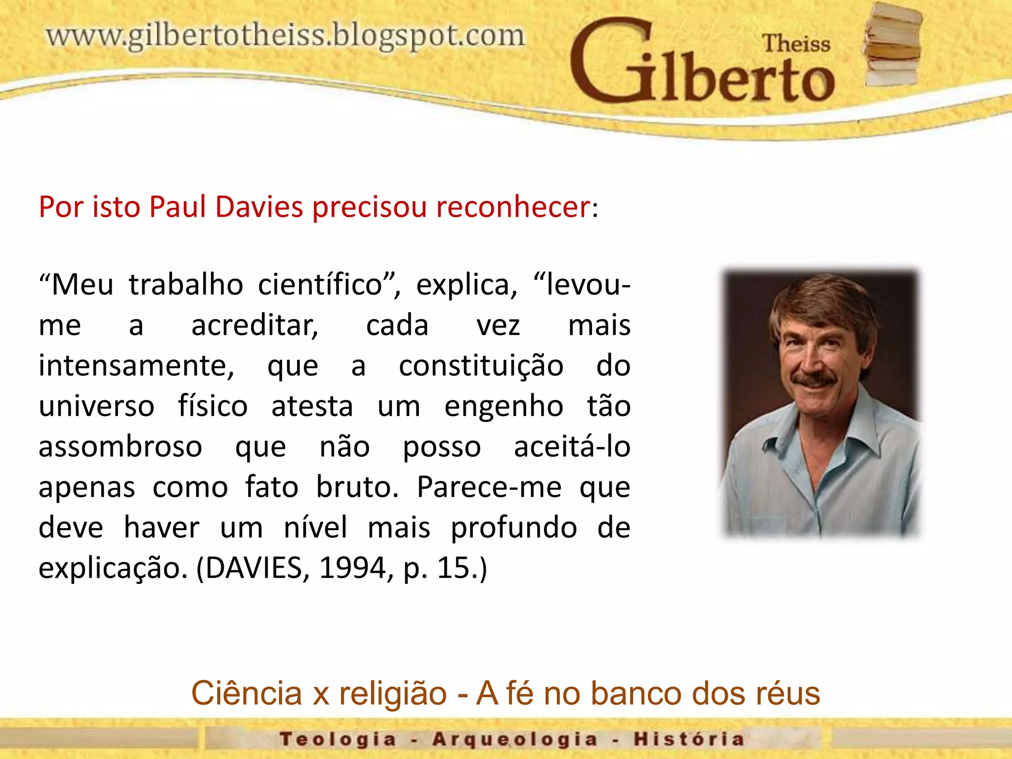 Por isto Paul Davies precisou reconhecer:
“Meu trabalho científico”, explica, “levou-
me a acreditar, cada vez mais
intensamente, que a constituição do
universo físico atesta um engenho tão
assombroso que não posso aceitá-lo
apenas como fato bruto. Parece-me que
deve haver um nível mais profundo de
explicação. (DAVIES, 1994, p. 15.)
Ciência x religião - A fé no banco dos réus
 