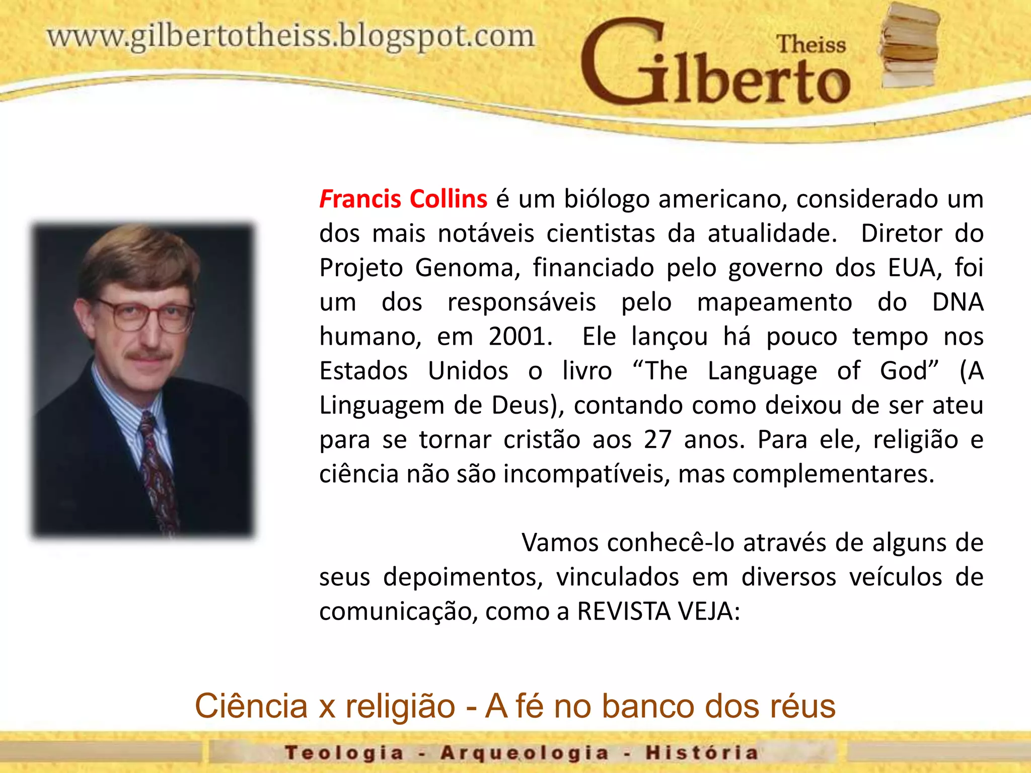 Francis Collins é um biólogo americano, considerado um
dos mais notáveis cientistas da atualidade. Diretor do
Projeto Genoma, financiado pelo governo dos EUA, foi
um dos responsáveis pelo mapeamento do DNA
humano, em 2001. Ele lançou há pouco tempo nos
Estados Unidos o livro “The Language of God” (A
Linguagem de Deus), contando como deixou de ser ateu
para se tornar cristão aos 27 anos. Para ele, religião e
ciência não são incompatíveis, mas complementares.
Vamos conhecê-lo através de alguns de
seus depoimentos, vinculados em diversos veículos de
comunicação, como a REVISTA VEJA:
Ciência x religião - A fé no banco dos réus
 
