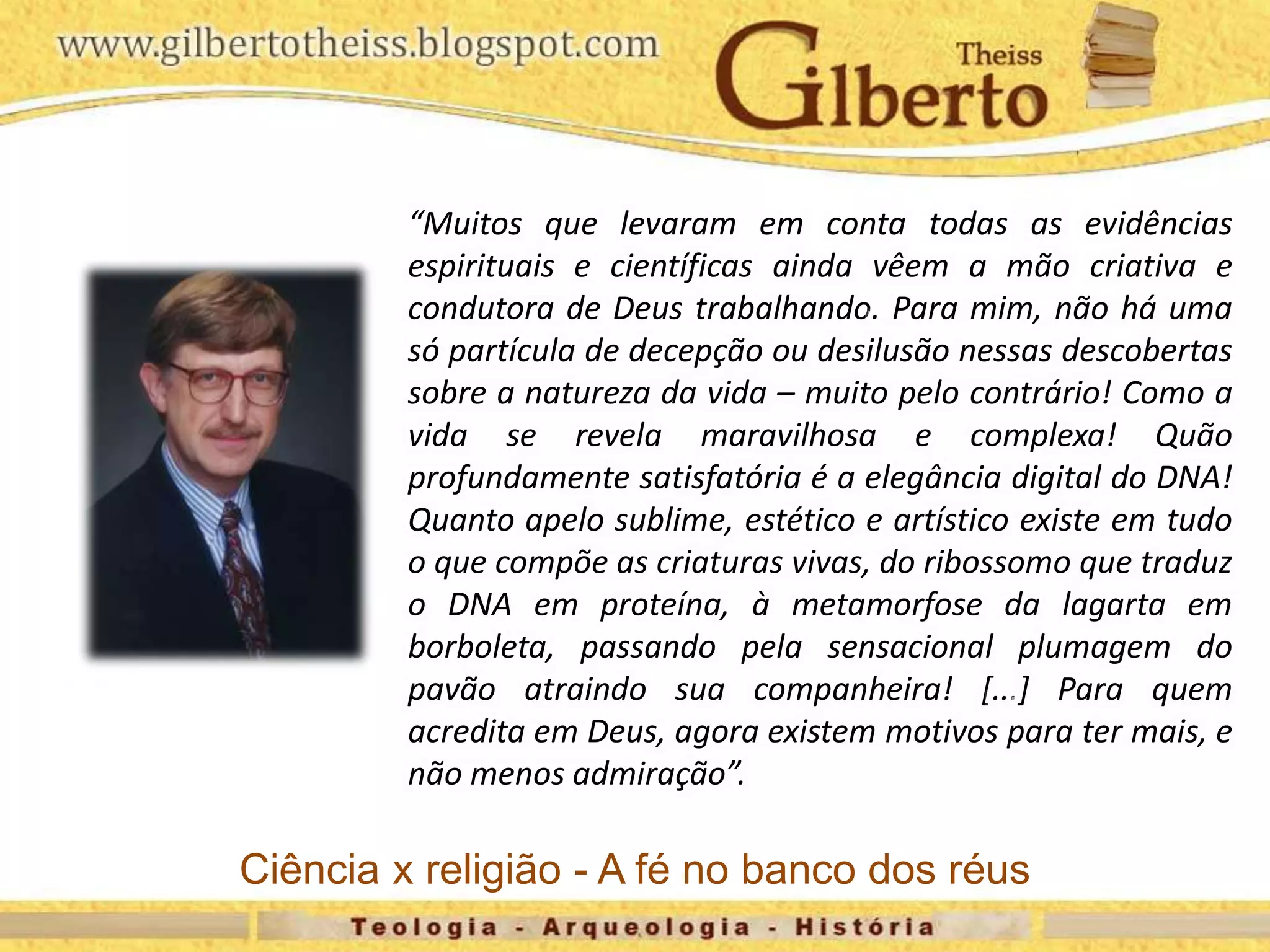 “Muitos que levaram em conta todas as evidências
espirituais e científicas ainda vêem a mão criativa e
condutora de Deus trabalhando. Para mim, não há uma
só partícula de decepção ou desilusão nessas descobertas
sobre a natureza da vida – muito pelo contrário! Como a
vida se revela maravilhosa e complexa! Quão
profundamente satisfatória é a elegância digital do DNA!
Quanto apelo sublime, estético e artístico existe em tudo
o que compõe as criaturas vivas, do ribossomo que traduz
o DNA em proteína, à metamorfose da lagarta em
borboleta, passando pela sensacional plumagem do
pavão atraindo sua companheira! [...] Para quem
acredita em Deus, agora existem motivos para ter mais, e
não menos admiração”.
Ciência x religião - A fé no banco dos réus
 