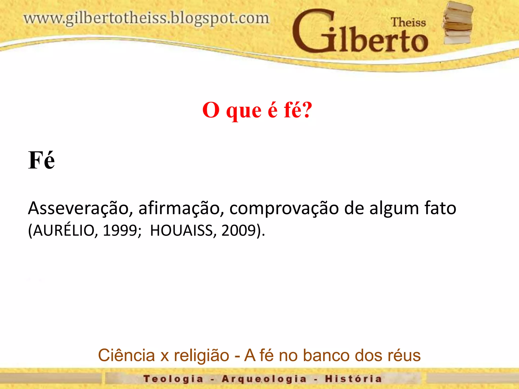 O que é fé?
Fé
Asseveração, afirmação, comprovação de algum fato
(AURÉLIO, 1999; HOUAISS, 2009).
Ciência x religião - A fé no banco dos réus
 