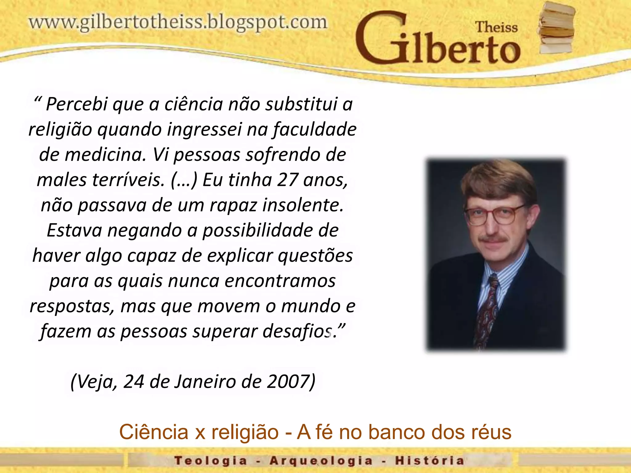 “ Percebi que a ciência não substitui a
religião quando ingressei na faculdade
de medicina. Vi pessoas sofrendo de
males terríveis. (…) Eu tinha 27 anos,
não passava de um rapaz insolente.
Estava negando a possibilidade de
haver algo capaz de explicar questões
para as quais nunca encontramos
respostas, mas que movem o mundo e
fazem as pessoas superar desafios.”
(Veja, 24 de Janeiro de 2007)
Ciência x religião - A fé no banco dos réus
 