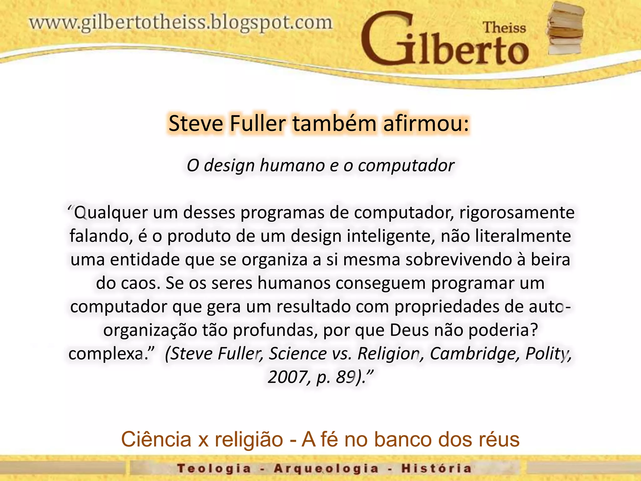O design humano e o computador
“Qualquer um desses programas de computador, rigorosamente
falando, é o produto de um design inteligente, não literalmente
uma entidade que se organiza a si mesma sobrevivendo à beira
do caos. Se os seres humanos conseguem programar um
computador que gera um resultado com propriedades de auto-
organização tão profundas, por que Deus não poderia?
complexa.” (Steve Fuller, Science vs. Religion, Cambridge, Polity,
2007, p. 89).”
Steve Fuller também afirmou:
Ciência x religião - A fé no banco dos réus
 