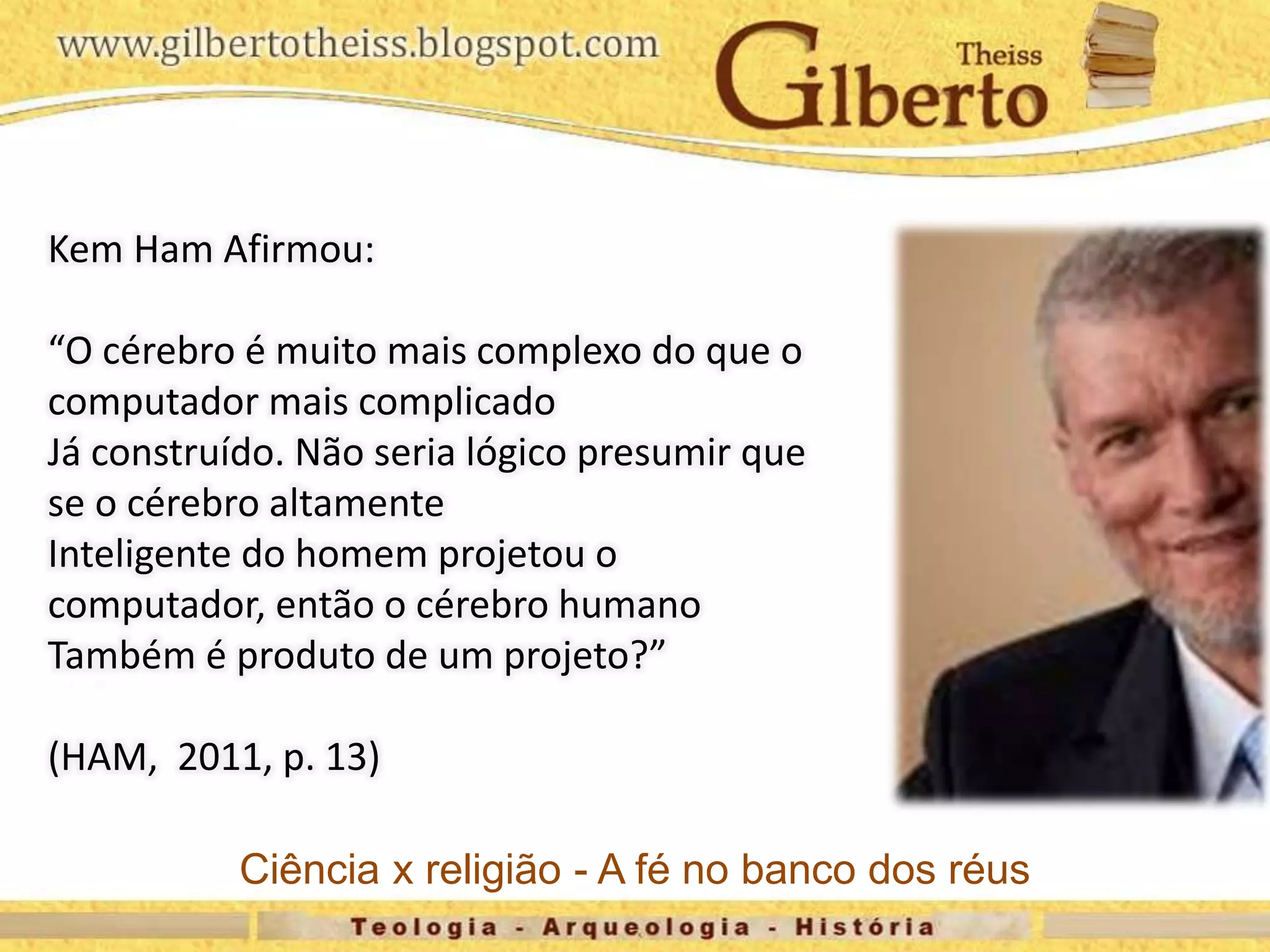 Kem Ham Afirmou:
“O cérebro é muito mais complexo do que o
computador mais complicado
Já construído. Não seria lógico presumir que
se o cérebro altamente
Inteligente do homem projetou o
computador, então o cérebro humano
Também é produto de um projeto?”
(HAM, 2011, p. 13)
Ciência x religião - A fé no banco dos réus
 