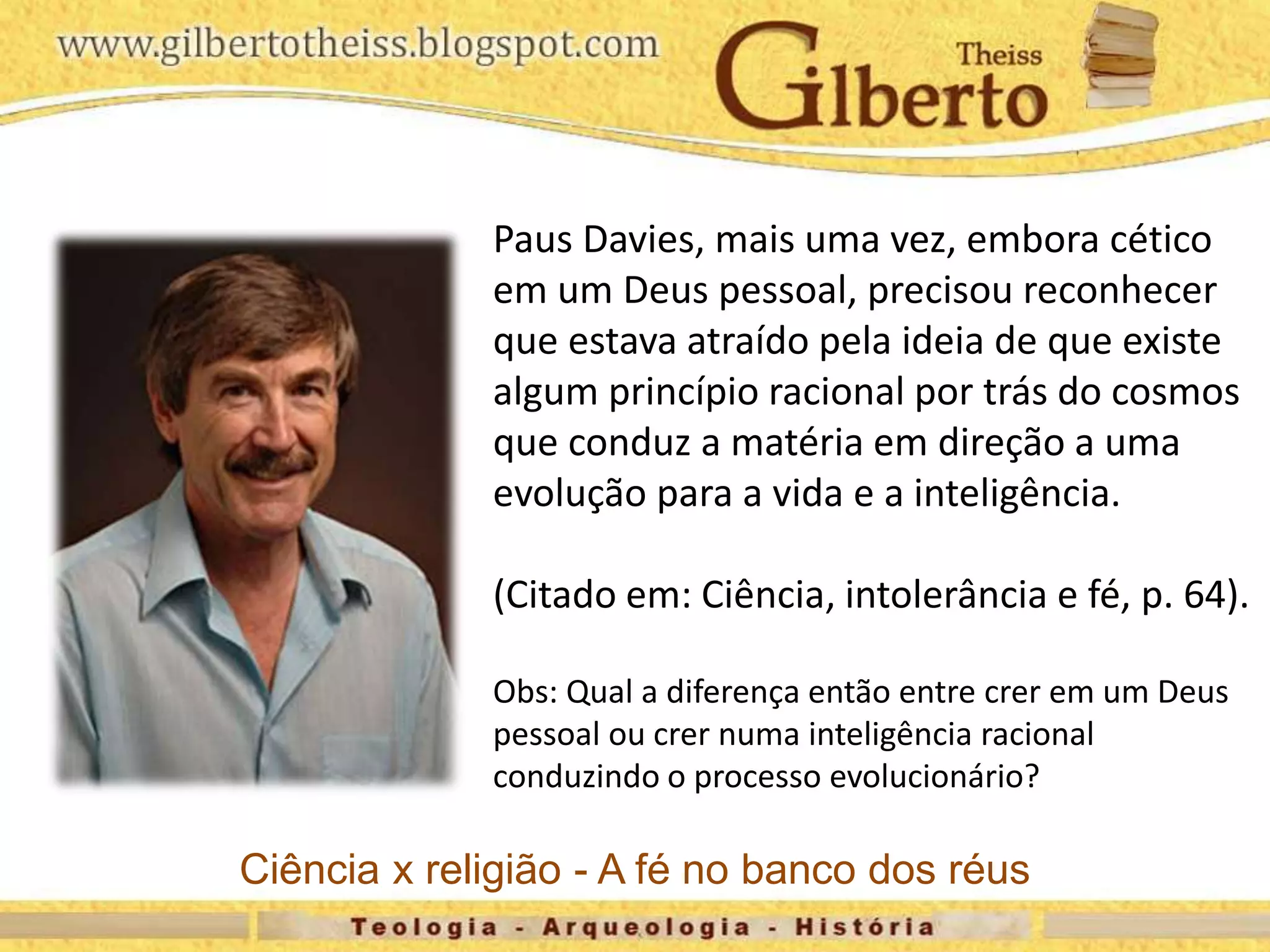 Paus Davies, mais uma vez, embora cético
em um Deus pessoal, precisou reconhecer
que estava atraído pela ideia de que existe
algum princípio racional por trás do cosmos
que conduz a matéria em direção a uma
evolução para a vida e a inteligência.
(Citado em: Ciência, intolerância e fé, p. 64).
Obs: Qual a diferença então entre crer em um Deus
pessoal ou crer numa inteligência racional
conduzindo o processo evolucionário?
Ciência x religião - A fé no banco dos réus
 