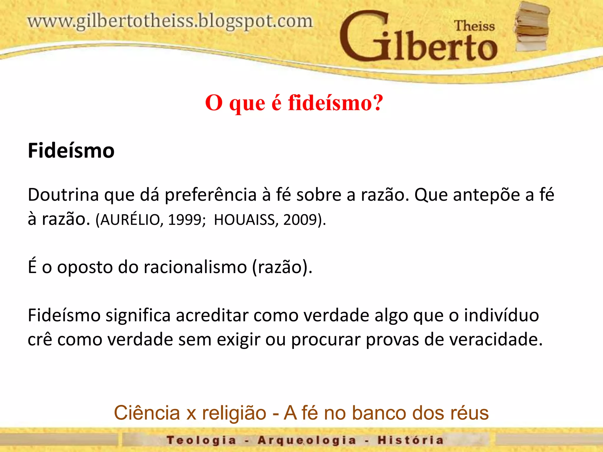 O que é fideísmo?
Fideísmo
Doutrina que dá preferência à fé sobre a razão. Que antepõe a fé
à razão. (AURÉLIO, 1999; HOUAISS, 2009).
É o oposto do racionalismo (razão).
Fideísmo significa acreditar como verdade algo que o indivíduo
crê como verdade sem exigir ou procurar provas de veracidade.
Ciência x religião - A fé no banco dos réus
 