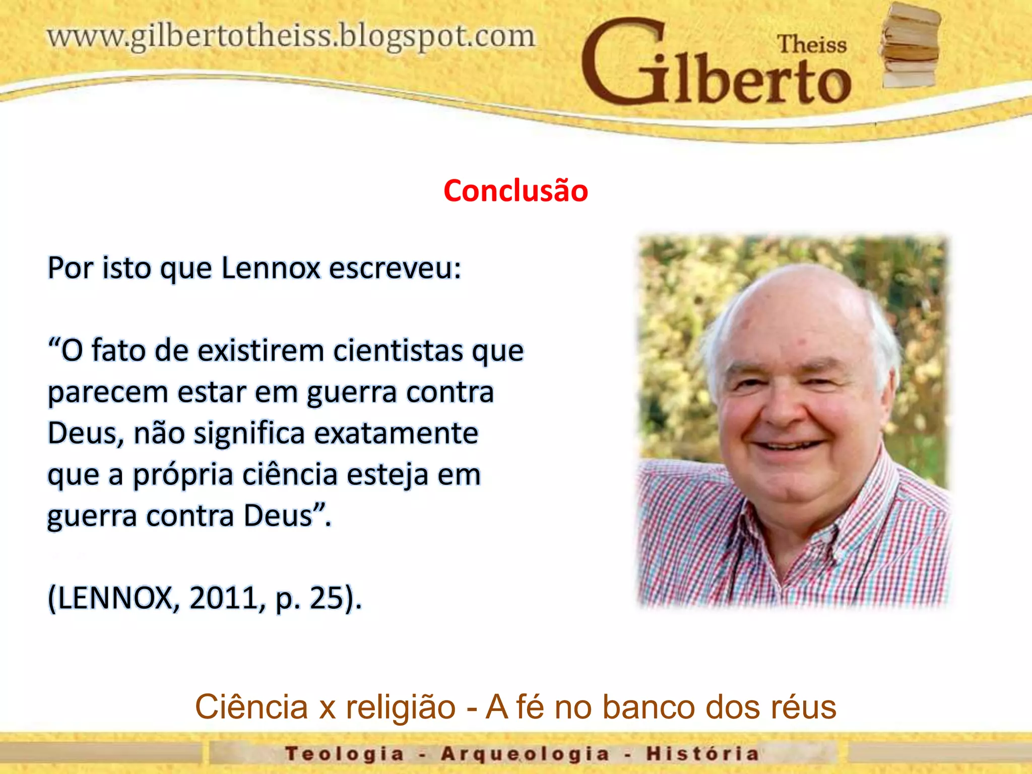 Conclusão
Por isto que Lennox escreveu:
“O fato de existirem cientistas que
parecem estar em guerra contra
Deus, não significa exatamente
que a própria ciência esteja em
guerra contra Deus”.
(LENNOX, 2011, p. 25).
Ciência x religião - A fé no banco dos réus
 