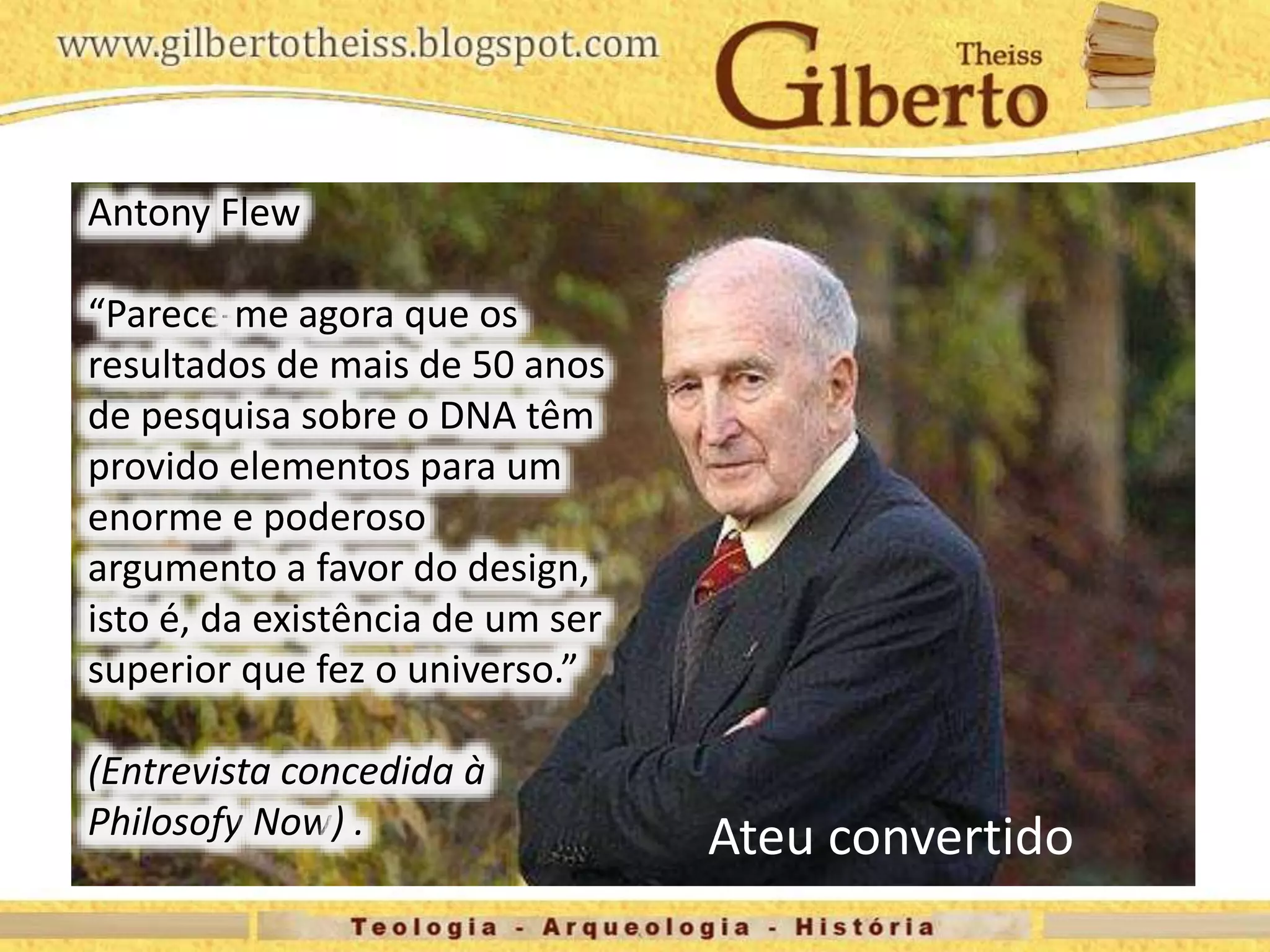 Antony Flew
“Parece-me agora que os
resultados de mais de 50 anos
de pesquisa sobre o DNA têm
provido elementos para um
enorme e poderoso
argumento a favor do design,
isto é, da existência de um ser
superior que fez o universo.”
(Entrevista concedida à
Philosofy Now) . Ateu convertido
 