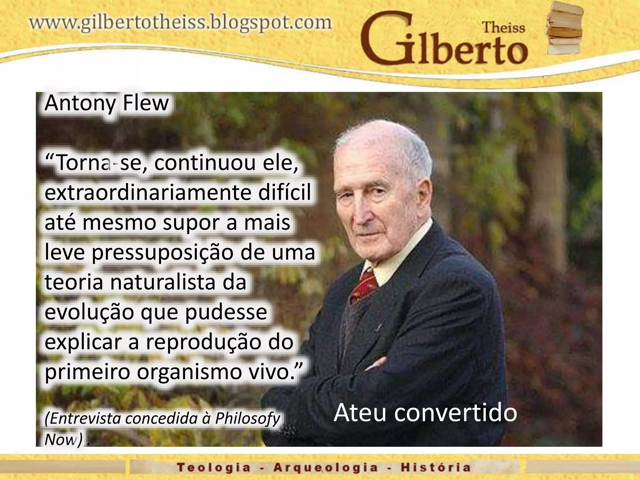 Antony Flew
“Torna-se, continuou ele,
extraordinariamente difícil
até mesmo supor a mais
leve pressuposição de uma
teoria naturalista da
evolução que pudesse
explicar a reprodução do
primeiro organismo vivo.”
(Entrevista concedida à Philosofy
Now) .
Ateu convertido
 