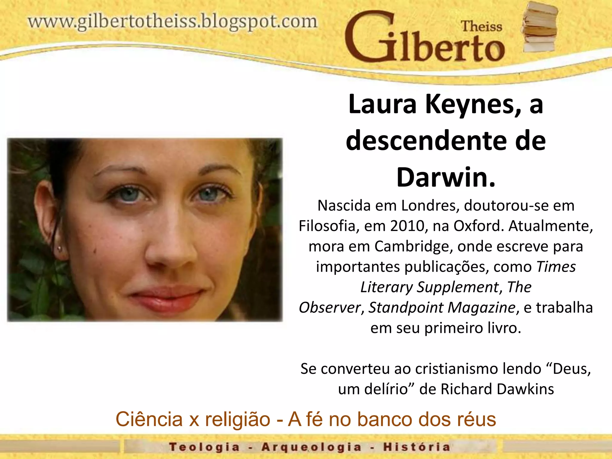Laura Keynes, a
descendente de
Darwin.
Nascida em Londres, doutorou-se em
Filosofia, em 2010, na Oxford. Atualmente,
mora em Cambridge, onde escreve para
importantes publicações, como Times
Literary Supplement, The
Observer, Standpoint Magazine, e trabalha
em seu primeiro livro.
Se converteu ao cristianismo lendo “Deus,
um delírio” de Richard Dawkins
Ciência x religião - A fé no banco dos réus
 