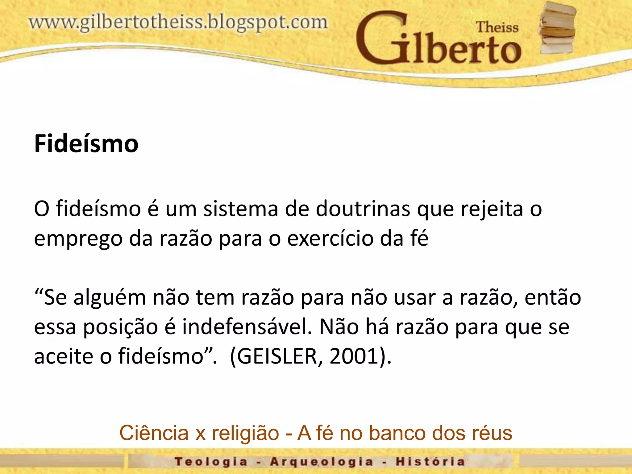 Fideísmo
O fideísmo é um sistema de doutrinas que rejeita o
emprego da razão para o exercício da fé
“Se alguém não tem razão para não usar a razão, então
essa posição é indefensável. Não há razão para que se
aceite o fideísmo”. (GEISLER, 2001).
Ciência x religião - A fé no banco dos réus
 