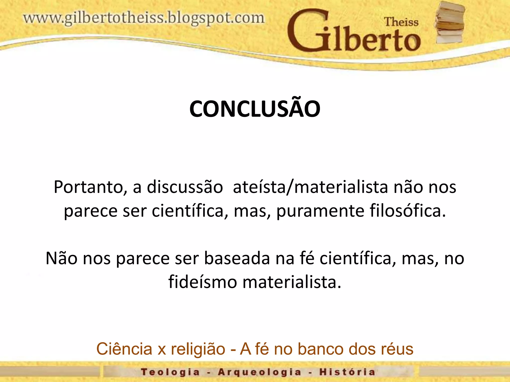 CONCLUSÃO
Portanto, a discussão ateísta/materialista não nos
parece ser científica, mas, puramente filosófica.
Não nos parece ser baseada na fé científica, mas, no
fideísmo materialista.
Ciência x religião - A fé no banco dos réus
 