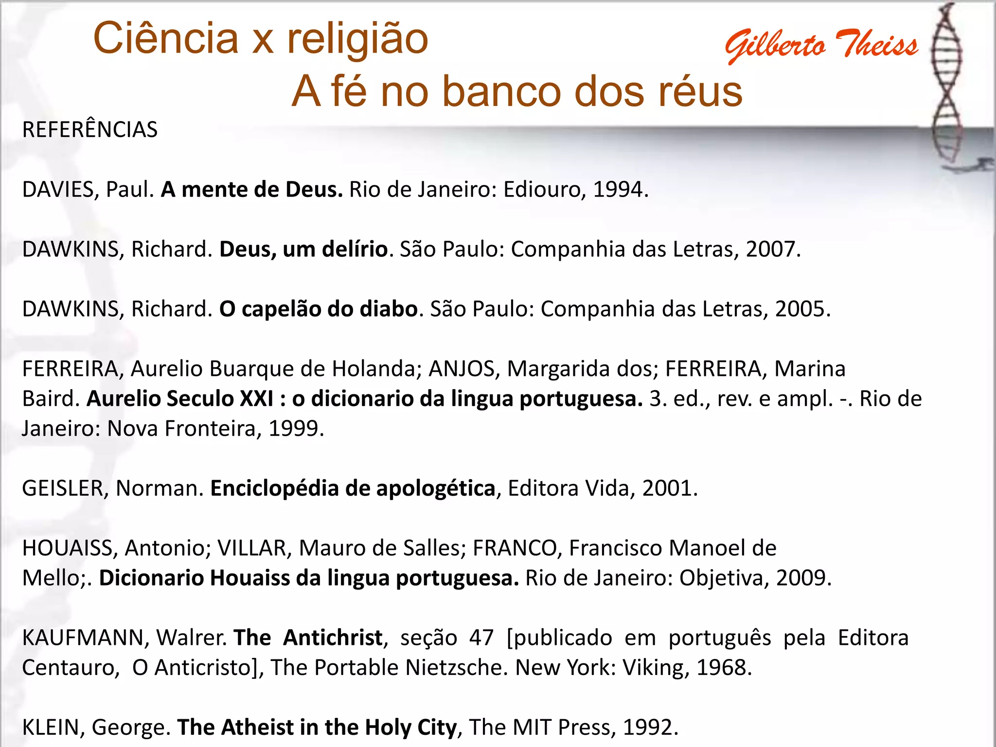 Ciência x religião
A fé no banco dos réus
REFERÊNCIAS
DAVIES, Paul. A mente de Deus. Rio de Janeiro: Ediouro, 1994.
DAWKINS, Richard. Deus, um delírio. São Paulo: Companhia das Letras, 2007.
DAWKINS, Richard. O capelão do diabo. São Paulo: Companhia das Letras, 2005.
FERREIRA, Aurelio Buarque de Holanda; ANJOS, Margarida dos; FERREIRA, Marina
Baird. Aurelio Seculo XXI : o dicionario da lingua portuguesa. 3. ed., rev. e ampl. -. Rio de
Janeiro: Nova Fronteira, 1999.
GEISLER, Norman. Enciclopédia de apologética, Editora Vida, 2001.
HOUAISS, Antonio; VILLAR, Mauro de Salles; FRANCO, Francisco Manoel de
Mello;. Dicionario Houaiss da lingua portuguesa. Rio de Janeiro: Objetiva, 2009.
KAUFMANN, Walrer. The Antichrist, seção 47 [publicado em português pela Editora
Centauro, O Anticristo], The Portable Nietzsche. New York: Viking, 1968.
KLEIN, George. The Atheist in the Holy City, The MIT Press, 1992.
Gilberto Theiss
 