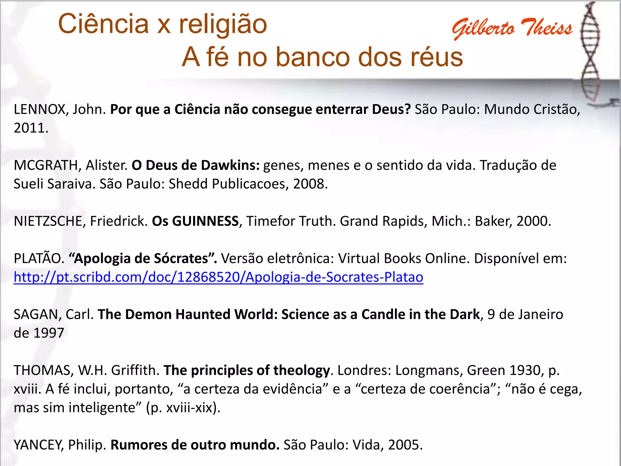 Ciência x religião
A fé no banco dos réus
LENNOX, John. Por que a Ciência não consegue enterrar Deus? São Paulo: Mundo Cristão,
2011.
MCGRATH, Alister. O Deus de Dawkins: genes, menes e o sentido da vida. Tradução de
Sueli Saraiva. São Paulo: Shedd Publicacoes, 2008.
NIETZSCHE, Friedrick. Os GUINNESS, Timefor Truth. Grand Rapids, Mich.: Baker, 2000.
PLATÃO. “Apologia de Sócrates”. Versão eletrônica: Virtual Books Online. Disponível em:
http://pt.scribd.com/doc/12868520/Apologia-de-Socrates-Platao
SAGAN, Carl. The Demon Haunted World: Science as a Candle in the Dark, 9 de Janeiro
de 1997
THOMAS, W.H. Griffith. The principles of theology. Londres: Longmans, Green 1930, p.
xviii. A fé inclui, portanto, “a certeza da evidência” e a “certeza de coerência”; “não é cega,
mas sim inteligente” (p. xviii-xix).
YANCEY, Philip. Rumores de outro mundo. São Paulo: Vida, 2005.
Gilberto Theiss
 