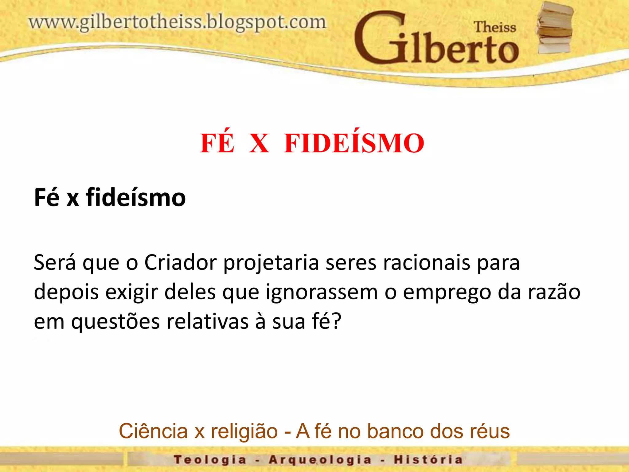 FÉ X FIDEÍSMO
Fé x fideísmo
Será que o Criador projetaria seres racionais para
depois exigir deles que ignorassem o emprego da razão
em questões relativas à sua fé?
Ciência x religião - A fé no banco dos réus
 