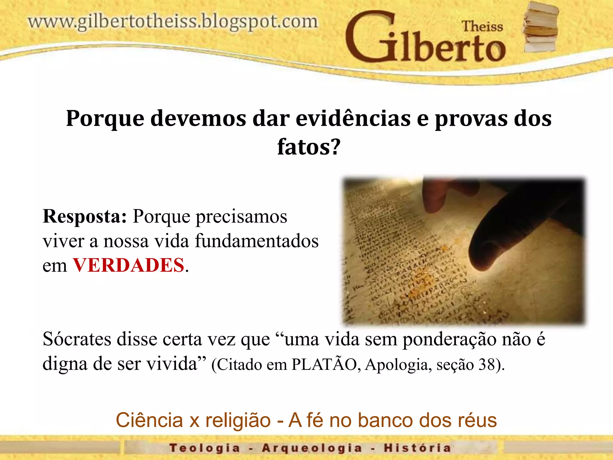 Porque devemos dar evidências e provas dos
fatos?
Resposta: Porque precisamos
viver a nossa vida fundamentados
em VERDADES.
Sócrates disse certa vez que “uma vida sem ponderação não é
digna de ser vivida” (Citado em PLATÃO, Apologia, seção 38).
Ciência x religião - A fé no banco dos réus
 