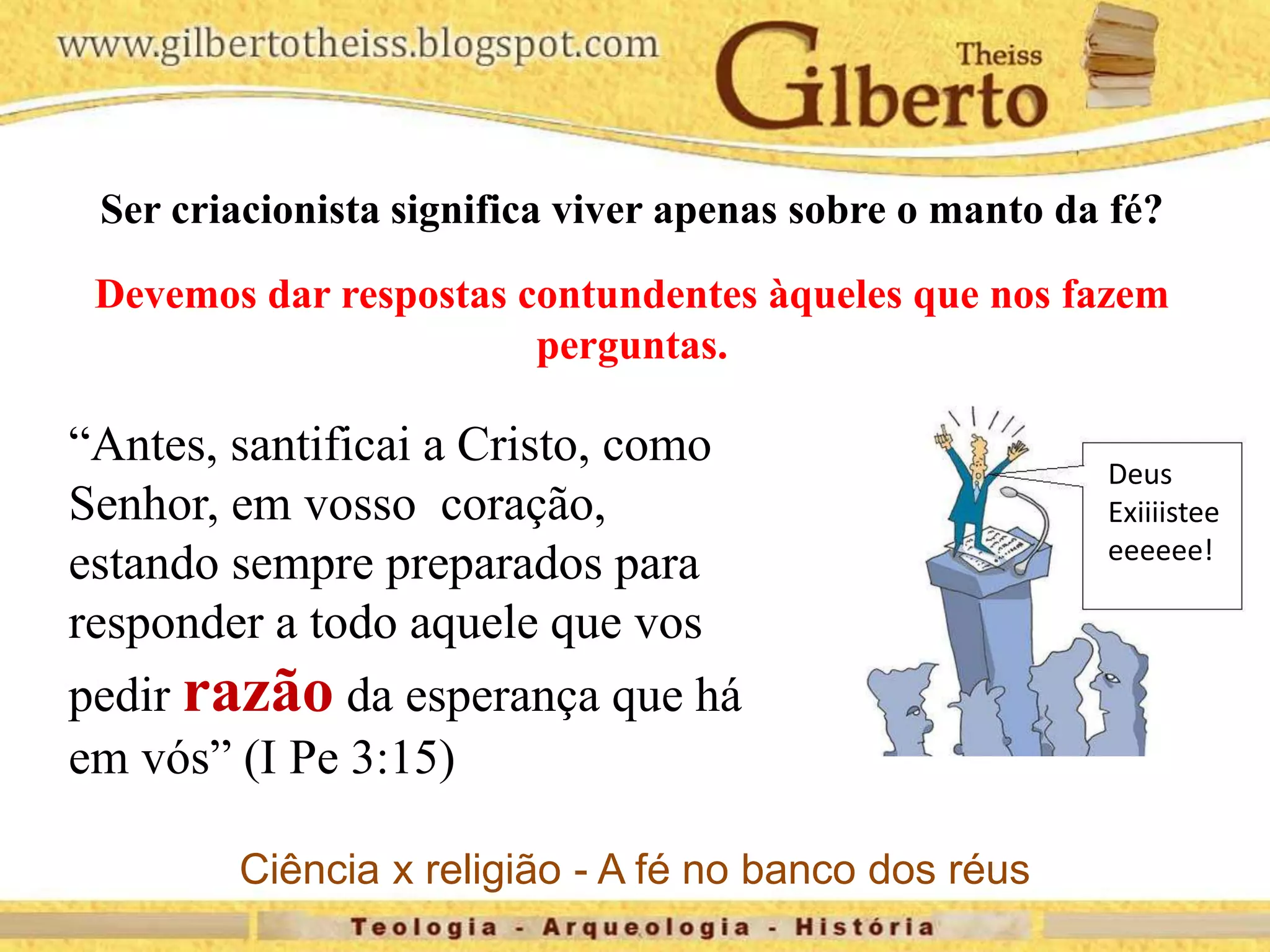 “Antes, santificai a Cristo, como
Senhor, em vosso coração,
estando sempre preparados para
responder a todo aquele que vos
pedir razão da esperança que há
em vós” (I Pe 3:15)
Deus
Exiiiistee
eeeeee!
Ser criacionista significa viver apenas sobre o manto da fé?
Devemos dar respostas contundentes àqueles que nos fazem
perguntas.
Ciência x religião - A fé no banco dos réus
 