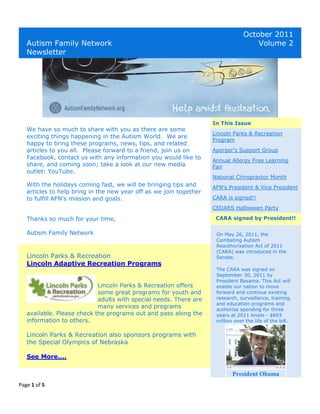 October 2011
   Autism Family Network                                                             Volume 2
   Newsletter




                                                                    In This Issue
   We have so much to share with you as there are some
                                                                    Lincoln Parks & Recreation
   exciting things happening in the Autism World. We are
                                                                    Program
   happy to bring these programs, news, tips, and related
   articles to you all. Please forward to a friend, join us on      Aperger's Support Group
   Facebook, contact us with any information you would like to
                                                                    Annual Allergy Free Learning
   share, and coming soon; take a look at our new media             Fair
   outlet: YouTube.
                                                                    National Chiropractor Month
   With the holidays coming fast, we will be bringing tips and      AFN's President & Vice President
   articles to help bring in the new year off as we join together
   to fulfill AFN's mission and goals.                              CARA is signed!!
                                                                    CEDARS Halloween Party

   Thanks so much for your time,                                     CARA signed by President!!

   Autism Family Network                                             On May 26, 2011, the
                                                                     Combating Autism
                                                                     Reauthorization Act of 2011
                                                                     (CARA) was introduced in the
   Lincoln Parks & Recreation                                        Senate.
   Lincoln Adaptive Recreation Programs
                                                                     The CARA was signed on
                                                                     September 30, 2011 by
                                                                     President Basama. This Act will
                            Lincoln Parks & Recreation offers        enable our nation to move
                            some great programs for youth and        forward and continue existing
                            adults with special needs. There are     research, surveillance, training,
                                                                     and education programs and
                            many services and programs               authorize spending for three
   available. Please check the programs out and pass along the       years at 2011 levels - $693
   information to others.                                            million over the life of the bill.


   Lincoln Parks & Recreation also sponsors programs with
   the Special Olympics of Nebraska

   See More....

                                                                            President Obama
Page 1 of 5
 