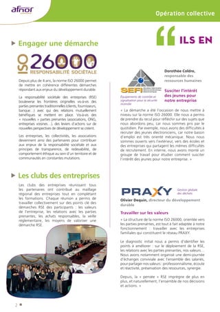 ffEngager une démarche 
2 
Opération collective 
Depuis plus de 4 ans, la norme ISO 26000 permet 
de mettre en cohérence différentes démarches 
répondant aux enjeux du développement durable. 
La responsabilité sociétale des entreprises (RSE) 
bouleverse les frontières originelles vis-à-vis des 
parties prenantes traditionnelles (clients, fournisseurs, 
banque…) avec qui des relations mutuellement 
bénéfiques se mettent en place. Vis‑à‑vis des 
« nouvelles » parties prenantes (associations, ONG, 
entreprises voisines…), des leviers d’actions sur de 
nouvelles perspectives de développement se créent. 
Les entreprises, les collectivités, les associations 
deviennent ainsi des partenaires pour contribuer 
aux enjeux de la responsabilité sociétale et aux 
principes de transparence, de redevabilité, de 
comportement éthique au sein d’un territoire et de 
communautés en constantes mutations. 
Ils en Équipements de contrôle et 
signalisation pour la sécurité 
incendie 
Olivier Dequin, directeur du développement 
durable 
Travailler sur les valeurs 
« La structure de la norme ISO 26000, orientée vers 
les parties prenantes, est tout à fait adaptée à notre 
fonctionnement : travailler avec les entreprises 
familiales qui constituent le réseau PRAXY. 
Le diagnostic initial nous a permis d’identifier les 
points à améliorer : sur le déploiement de la RSE, 
les relations avec les parties prenantes, nos valeurs… 
Nous avons notamment organisé une demi-journée 
d’échanges conviviale avec l’ensemble des salariés, 
pour partager nos valeurs : professionnalisme, écoute 
et réactivité, préservation des ressources, synergie. 
Depuis, la « pensée » RSE imprègne de plus en 
plus, et naturellement, l’ensemble de nos décisions 
et actions. » 
ffLes clubs des entreprises 
Les clubs des entreprises réunissant tous 
les partenaires ont contribué au maillage 
régional des entreprises tout en complétant 
les formations. Chaque réunion a permis de 
travailler collectivement sur des points clé des 
démarches RSE des participants : les valeurs 
de l’entreprise, les relations avec les parties 
prenantes, les achats responsables, la veille 
réglementaire, les moyens de valoriser une 
démarche RSE. 
Dorothée Coldre, 
responsable des 
ressources humaines 
Susciter l’intérêt 
des jeunes pour 
notre entreprise 
« La démarche a été l’occasion de nous mettre à 
niveau sur la norme ISO 26000. Elle nous a permis 
de prendre du recul pour réfléchir sur des sujets que 
nous abordons peu, car nous sommes pris par le 
quotidien. Par exemple, nous avons des difficultés à 
recruter des jeunes électroniciens, car notre bassin 
d’emploi est très orienté mécanique. Nous nous 
sommes ouverts vers l’extérieur, vers des écoles et 
des entreprises qui partagent les mêmes difficultés 
de recrutement. En interne, nous avons monté un 
groupe de travail pour étudier comment susciter 
l’intérêt des jeunes pour notre entreprise. » 
Gestion globale 
des déchets 
 