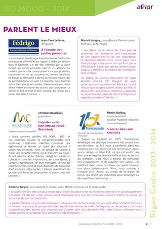 3 
ISO 26000 – 2014 
Région Centre 2013 - 2014 
Jean-Yves Lefevre, 
dirigeant 
À l’écoute des 
parties prenantes 
« Je souhaitais faire bouger le positionnement de l’entre-prise 
pour la différencier par rapport à celles qui existent 
dans le bâtiment. J’ai été très intéressé par la vision 
qu’ont nos parties prenantes internes et externes. Sur 
certains points, cela correspondait à ce que je sentais, 
notamment en ce qui concerne les bonnes conditions 
de travail. La démarche a permis d’instaurer encore plus 
de participation sur ce sujet. En revanche, nous sommes 
moins bien placés en matière d’environnement. Nous 
allons mettre en oeuvre des actions pour progresser. La 
démarche RSE permet de bien canaliser les choses pour 
passer des idées à l’action. » 
Muriel Jorigny, consultante Therius pour 
Fedrigo, SEFI, Praxy 
« Au début de la démarche, bien peu de 
personnes de l’entreprise sont convaincues 
de son opportunité et de son importance. 
Le dirigeant cherche donc notre appui pour 
faire partager cette conviction qui finit par se 
diffuser petit à petit par cercles concentriques, 
jusqu’à s’étendre à la totalité de l’entreprise, 
chez certains. 
Au début, les salariés perçoivent les sujets 
abordés comme très éloignés de leurs 
préoccupations quotidiennes. Mais au fur et à 
mesure que les gens parlent de leur activité, ils 
découvrent que chacun contribue à déployer 
la responsabilité sociétale dans l’entreprise et 
apporte sa pierre à l’édifice. » 
parlent le mieux 
Benoît Barbay, 
correspondant 
qualité-hygiène-sécurité-environnement 
S’ancrer dans son 
territoire 
Transport de marchandises 
interurbain 
« Depuis sa création en 1975, Translocauto 
développe une stratégie innovante très ancrée dans 
son territoire. La RSE nous a confortés dans nos 
relations avec nos clients et nos fournisseurs. Nous 
avons rédigé un bilan RSE, ce qui est plutôt rare 
dans une entreprise de notre taille et dans le secteur 
du transport. Cela nous a permis de formaliser 
nos engagements et de rappeler nos valeurs. Les 
relations avec notre territoire occupent toujours 
une place déterminante. Ainsi, nous sommes à 
l’origine d’un cluster, au niveau de la région de 
Dreux, qui réunit des industriels pour échanger sur 
des questions communes. » 
Christian Baudouin, 
président 
Enquêter sur le 
bien‑être au travail : 
Bêat-étude 
Cabinet d’expertise comptable 
« Nous sommes certifiés ISO 9001, 14001 et 
nos pratiques sociales et comportementales sont 
reconnues. L’opération collective constituait une 
opportunité de donner un cadre plus structuré à 
toutes nos initiatives. Ainsi, un groupe de salariés a 
mené une enquête interne sur le bien-être au travail. 
Ils ont sélectionné les thèmes, rédigé les questions, 
collecté et traité les informations, en toute liberté, y 
compris l’appréciation de leurs managers. Le taux de 
réponse est très élevé et nous disposons de beaucoup 
d’informations intéressantes. J’attends maintenant du 
groupe qu’il fasse des propositions d’actions avec des 
priorités. » 
Corinne Turpin, consultante Osmoze pour Michel Creuzot et Translocauto 
« Le point fort de cette initiative réside dans le bon équilibre entre les moments collectifs et l’accompagnement 
individuel. Ce dernier a été suffisamment développé pour que les entreprises puissent mettre en oeuvre des 
actions et les voir se concrétiser. 
La partie collective a permis des échanges fructueux entre chefs d’entreprises, qui sont sortis confortés dans leurs 
initiatives. Là encore, le groupe était bien équilibré en termes de taille d’entreprises ou de secteurs d’activités. 
Certaines sociétés étaient plus matures que d’autres dans leur démarche RSE, mais l’action collective leur a 
toutes permis de structurer leur démarche et de progresser. » 
Opération collective ISO 26000 – 2014 
 