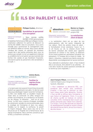 4 
Opération collective 
Ils en parlent le mieux 
Jérôme Bootz, 
président 
Faciliter la 
reprise d’une 
entreprise 
«J’ai repris avec mon associé Vincent Fanon la société 
Systech qui appartenait à son père. Ce dernier avait 
beaucoup développé l’aspect social de l’entreprise. 
La RSE s’est révélée être un excellent moyen de 
rester dans sa continuité. En effet, lorsque l’on 
achète une entreprise, on a tendance à se focaliser 
sur les affaires, la trésorerie…, bref sur le court 
terme. La RSE nous a permis d’intégrer d’emblée 
les dimensions sociales et environnementales dans 
la stratégie de l’entreprise et dans nos valeurs 
fondées sur le respect, la confiance, le positif 
et l’esprit d’équipe. Nous avons reçu de la CCI 
d’Eure‑et‑Loir le Trophée de la Performance de la 
reprise d’entreprise. Nous sommes convaincus que 
la RSE y a fortement contribué. » 
Jean-François Fillaut, consultant du 
Cabinet Espere pour Avignon Ceramic, 
Systech, Absolem 
« Pour crédibiliser sa démarche RSE, une 
entreprise doit remplir trois conditions. 
D’abord, il faut que la direction au plus 
haut niveau porte cette démarche. Ensuite, 
il faut qu’elle se diffuse dans l’entreprise et 
que chacun se l’approprie. Sinon, il y a peu 
de chance qu’elle se traduise en actions 
concrètes. Enfin, l’entreprise doit s’ouvrir aux 
parties prenantes pour relever leurs attentes. 
Car l’enjeu, c’est qu’elle réponde aux objectifs 
du développement durable en tenant compte 
des attentes de ses clients, de ses fournisseurs, 
des élus locaux… » 
Philippe Coulon, directeur 
Sensibiliser le personnel 
à la corruption 
« Nous sommes certifiés 
ISO 9001, 9100 (aéronautique) 
et labellisés Performance PME par la Région Centre. 
L’opération collective m’a permis de découvrir la 
norme ISO 26000. Avec le consultant, nous avons 
travaillé pour synchroniser le management avec 
ces différents labels et normes. Nous avons abordé 
l’analyse des risques, en ajoutant de nouveaux 
risques liés à des parties prenantes dont nous ne 
tenions pas compte. Je me suis également intéressé 
au problème de la corruption qui peut prendre des 
formes très variées et pas forcément financière. 
Une bonne partie du personnel a été sensibilisée à 
ce sujet. » 
Marion Le Coguic, 
responsable des 
projets RSE 
La satisfaction 
client d’abord 
« La satisfaction client est au coeur de nos 
préoccupations, elle fait partie intégrante de 
nos valeurs. Parmi les actions mises en place : 
la formalisation d’une assistance 7 jours sur 7, 
et 24 heures sur 24, la création d’une fiche 
de bonne utilisation des stands pour apporter 
autonomie et confort à nos clients, la rédaction 
d’une charte qualité leur permettant d’évaluer nos 
prestations. Si l’analyse de la charte le révèle : le 
statut « chouchou » garantit aux clients concernés, 
disponibilité, accompagnement et service renforcé. 
Pour atteindre la satisfaction client, il faut d’abord 
être à son écoute, être attentif à ses attentes… et 
c’est donc toutes les autres questions centrales de 
la norme qui sont impactées. » 
Fabricant de céramiques 
techniques 
Conception et fabrication de 
cartes, ensembles, sous-ensembles 
électroniques 
Événementiel, communication, 
stands et aménagements d’espaces 
 