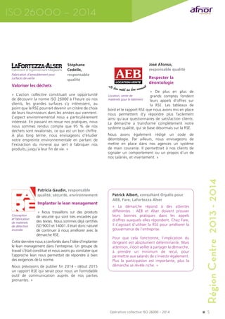 Région Centre 2013 - 2014 
5 
Stéphane 
Cedelle, 
responsable 
qualité 
Fabrication d’ameublement pour 
surfaces de vente 
Valoriser les déchets 
« L’action collective constituait une opportunité 
de découvrir la norme ISO 26000 à l’heure où nos 
clients, les grandes surfaces s’y intéressent, au 
point que la RSE pourrait devenir un critère de choix 
de leurs fournisseurs dans les années qui viennent. 
L’aspect environnemental nous a particulièrement 
intéressé. En passant en revue nos pratiques, nous 
nous sommes rendus compte que 95 % de nos 
déchets sont revalorisés, ce qui est un bon chiffre. 
À plus long terme, nous envisageons d’étudier 
notre empreinte environnementale en partant de 
l’extraction du minerai qui sert à fabriquer nos 
produits, jusqu’à leur fin de vie. » 
José Afonso, 
responsable qualité 
Respecter la 
déontologie 
« De plus en plus de 
grands comptes fondent 
leurs appels d’offres sur 
la RSE. Les tableaux de 
bord et le rapport RSE que nous avons mis en place 
nous permettent d’y répondre plus facilement 
ainsi qu’aux questionnaires de satisfaction clients. 
La démarche a transformé complètement notre 
système qualité, qui se base désormais sur la RSE. 
Nous avons également rédigé un code de 
déontologie. Par ailleurs, nous envisageons de 
mettre en place dans nos agences un système 
de main courante. Il permettrait à nos clients de 
signaler un comportement ou un propos d’un de 
nos salariés, et inversement. » 
ISO 26000 – 2014 
Patricia Gaudin, responsable 
qualité, sécurité, environnement 
Implanter le lean management 
« Nous travaillons sur des produits 
de sécurité qui sont très encadrés par 
des textes. Nous sommes déjà certifiés 
ISO 9001 et 14001. Il était donc naturel 
de continuer à nous améliorer avec la 
démarche RSE. 
Cette dernière nous a confortés dans l’idée d’implanter 
le lean management dans l’entreprise. Un groupe de 
travail s’était constitué et nous avons pu constater que 
l’approche lean nous permettait de répondre à bien 
des exigences de la norme. 
Nous prévoyons de publier fin 2014 - début 2015 
un rapport RSE qui serait pour nous un formidable 
outil de communication auprès de nos parties 
prenantes. » 
Patrick Albert, consultant Oryalis pour 
AEB, Fare, Lafortezza Alser 
« La démarche répond à des attentes 
différentes : AEB et Alser doivent prouver 
leurs bonnes pratiques dans les appels 
d’offres auxquels elles répondent. Chez Fare, 
il s’agissait d’utiliser la RSE pour améliorer la 
gouvernance de l’entreprise. 
Pour que cela fonctionne, l’implication du 
dirigeant est absolument déterminante. Mais 
attention, il doit veiller à partager la démarche, 
à prendre un minimum de recul, pour 
permettre aux salariés de s’investir également. 
Plus la participation est importante, plus la 
démarche se révèle riche. » 
Conception 
et fabrication 
de matériels 
de détection 
incendie 
Location, vente de 
matériels pour le bâtiment 
Opération collective ISO 26000 – 2014 
 