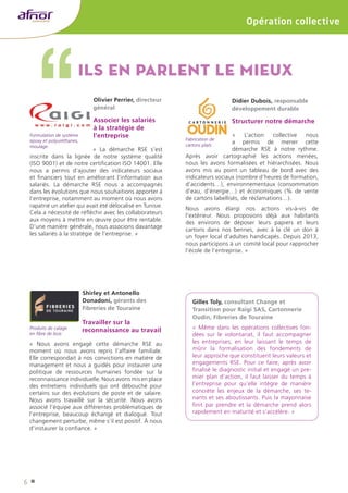 6 
Opération collective 
Ils en parlent le mieux 
Olivier Perrier, directeur 
général 
Associer les salariés 
à la stratégie de 
l’entreprise 
« La démarche RSE s’est 
Formulation de système 
epoxy et polyuréthanes, 
moulage 
inscrite dans la lignée de notre système qualité 
(ISO 9001) et de notre certification ISO 14001. Elle 
nous a permis d’ajouter des indicateurs sociaux 
et financiers tout en améliorant l’information aux 
salariés. La démarche RSE nous a accompagnés 
dans les évolutions que nous souhaitions apporter à 
l’entreprise, notamment au moment où nous avons 
rapatrié un atelier qui avait été délocalisé en Tunisie. 
Cela a nécessité de réfléchir avec les collaborateurs 
aux moyens à mettre en oeuvre pour être rentable. 
D’une manière générale, nous associons davantage 
les salariés à la stratégie de l’entreprise. » 
Didier Dubois, responsable 
développement durable 
Structurer notre démarche 
« L’action collective nous 
a permis de mener cette 
démarche RSE à notre rythme. 
Après avoir cartographié les actions menées, 
nous les avons formalisées et hiérarchisées. Nous 
avons mis au point un tableau de bord avec des 
indicateurs sociaux (nombre d’heures de formation, 
d’accidents…), environnementaux (consommation 
d’eau, d’énergie…) et économiques (% de vente 
de cartons labellisés, de réclamations…). 
Nous avons élargi nos actions vis-à-vis de 
l’extérieur. Nous proposions déjà aux habitants 
des environs de déposer leurs papiers et leurs 
cartons dans nos bennes, avec à la clé un don à 
un foyer local d’adultes handicapés. Depuis 2013, 
nous participons à un comité local pour rapprocher 
l’école de l’entreprise. » 
Shirley et Antonello 
Donadoni, gérants des 
Fibreries de Touraine 
Travailler sur la 
reconnaissance au travail 
« Nous avons engagé cette démarche RSE au 
moment où nous avons repris l’affaire familiale. 
Elle correspondait à nos convictions en matière de 
management et nous a guidés pour instaurer une 
politique de ressources humaines fondée sur la 
reconnaissance individuelle. Nous avons mis en place 
des entretiens individuels qui ont débouché pour 
certains sur des évolutions de poste et de salaire. 
Nous avons travaillé sur la sécurité. Nous avons 
associé l’équipe aux différentes problématiques de 
l’entreprise, beaucoup échangé et dialogué. Tout 
changement perturbe, même s’il est positif. À nous 
d’instaurer la confiance. » 
Gilles Toly, consultant Change et 
Transition pour Raigi SAS, Cartonnerie 
Oudin, Fibreries de Touraine 
« Même dans les opérations collectives fon-dées 
sur le volontariat, il faut accompagner 
les entreprises, en leur laissant le temps de 
mûrir la formalisation des fondements de 
leur approche que constituent leurs valeurs et 
engagements RSE. Pour ce faire, après avoir 
finalisé le diagnostic initial et engagé un pre-mier 
plan d’action, il faut laisser du temps à 
l’entreprise pour qu’elle intègre de manière 
concrète les enjeux de la démarche, ses te-nants 
et ses aboutissants. Puis la mayonnaise 
finit par prendre et la démarche prend alors 
rapidement en maturité et s’accélère. » 
Produits de calage 
en fibre de bois 
Fabrication de 
cartons plats 
 