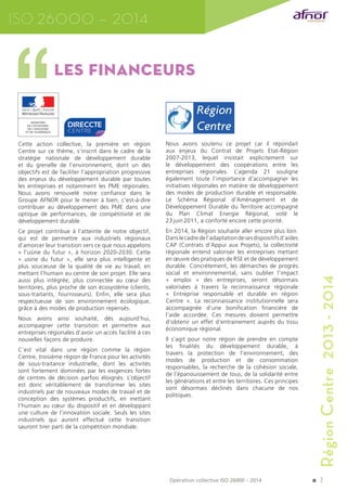 7 
LeS financeurS 
Cette action collective, la première en région 
Centre sur ce thème, s’inscrit dans le cadre de la 
stratégie nationale de développement durable 
et du grenelle de l’environnement, dont un des 
objectifs est de faciliter l’appropriation progressive 
des enjeux du développement durable par toutes 
les entreprises et notamment les PME régionales. 
Nous avons renouvelé notre confiance dans le 
Groupe AFNOR pour le mener à bien, c’est-à-dire 
contribuer au développement des PME dans une 
optique de performances, de compétitivité et de 
développement durable. 
Ce projet contribue à l’atteinte de notre objectif, 
qui est de permettre aux industriels régionaux 
d’amorcer leur transition vers ce que nous appelons 
« l’usine du futur », à horizon 2020-2030. Cette 
« usine du futur », elle sera plus intelligente et 
plus soucieuse de la qualité de vie au travail, en 
mettant l’humain au centre de son projet. Elle sera 
aussi plus intégrée, plus connectée au coeur des 
territoires, plus proche de son écosystème (clients, 
sous-traitants, fournisseurs). Enfin, elle sera plus 
respectueuse de son environnement écologique, 
grâce à des modes de production repensés. 
Nous avons ainsi souhaité, dès aujourd’hui, 
accompagner cette transition et permettre aux 
entreprises régionales d’avoir un accès facilité à ces 
nouvelles façons de produire. 
C’est vital dans une région comme la région 
Centre, troisième région de France pour les activités 
de sous-traitance industrielle, dont les activités 
sont fortement dominées par les exigences fortes 
de centres de décision parfois éloignés. L’objectif 
est donc véritablement de transformer les sites 
industriels par de nouveaux modes de travail et de 
conception des systèmes productifs, en mettant 
l’humain au coeur du dispositif et en développant 
une culture de l’innovation sociale. Seuls les sites 
industriels qui auront effectué cette transition 
sauront tirer parti de la compétition mondiale. 
Nous avons soutenu ce projet car il répondait 
aux enjeux du Contrat de Projets Etat-Région 
2007-2013, lequel insistait explicitement sur 
le développement des coopérations entre les 
entreprises régionales. L’agenda 21 souligne 
également toute l’importance d’accompagner les 
initiatives régionales en matière de développement 
des modes de production durable et responsable. 
Le Schéma Régional d’Aménagement et de 
Développement Durable du Territoire accompagné 
du Plan Climat Energie Régional, voté le 
23 juin 2011, a conforté encore cette priorité. 
En 2014, la Région souhaite aller encore plus loin. 
Dans le cadre de l’adaptation de ses dispositifs d’aides 
CAP (Contrats d’Appui aux Projets), la collectivité 
régionale entend valoriser les entreprises mettant 
en oeuvre des pratiques de RSE et de développement 
durable. Concrètement, les démarches de progrès 
social et environnemental, sans oublier l’impact 
« emploi » des entreprises, seront désormais 
valorisées à travers la reconnaissance régionale 
« Entreprise responsable et durable en région 
Centre ». La reconnaissance institutionnelle sera 
accompagnée d’une bonification financière de 
l’aide accordée. Ces mesures doivent permettre 
d’obtenir un effet d’entrainement auprès du tissu 
économique régional. 
Il s’agit pour notre région de prendre en compte 
les finalités du développement durable, à 
travers la protection de l’environnement, des 
modes de production et de consommation 
responsables, la recherche de la cohésion sociale, 
de l’épanouissement de tous, de la solidarité entre 
les générations et entre les territoires. Ces principes 
sont désormais déclinés dans chacune de nos 
politiques. 
ISO 26000 – 2014 
Opération collective ISO 26000 – 2014 
Région Centre 2013 - 2014 
 