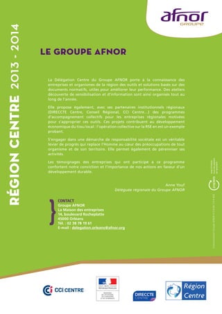 Le Groupe AFNOR 
La Délégation Centre du Groupe AFNOR porte à la connaissance des 
entreprises et organismes de la région des outils et solutions basés sur des 
documents normatifs, utiles pour améliorer leur performance. Des ateliers 
découverte de sensibilisation et d’information sont ainsi organisés tout au 
long de l’année. 
Elle propose également, avec ses partenaires institutionnels régionaux 
(DIRECCTE Centre, Conseil Régional, CCI Centre…) des programmes 
d’accompagnement collectifs pour les entreprises régionales motivées 
pour s’approprier ces outils. Ces projets contribuent au développement 
économique du tissu local : l’opération collective sur la RSE en est un exemple 
probant. 
S’engager dans une démarche de responsabilité sociétale est un véritable 
levier de progrès qui replace l’Homme au coeur des préoccupations de tout 
organisme et de son territoire. Elle permet également de pérenniser ses 
activités. 
Les témoignages des entreprises qui ont participé à ce programme 
confortent notre conviction et l’importance de nos actions en faveur d’un 
développement durable. 
Anne Youf 
Déléguée régionale du Groupe AFNOR 
CONTACT 
Groupe AFNOR 
La Maison des entreprises 
14, boulevard Rocheplatte 
45000 Orléans 
Tél. : 02 38 78 19 61 
E-mail : delegation.orleans@afnor.org 
Communication Groupe AFNOR • S14 09 119 • ADE 
Région CENTRE 2013 - 2014 
