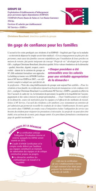 13 
GROUPE GB 
Exploitation d’établissements d’hébergement 
pour personnes âgées dépendantes (EHPAD) 
5 EHPAD (Nord, Hauts de Seine et 3 en Haute-Garonne) 
394 lits 
Environ 45 salariés par établissement 
NF Service « EHPA » 
Christiane Bouchard, directrice qualité du groupe 
Un gage de confi ance pour les familles 
L’accueil et les soins prodigués aux résidents d’un EHPAD – fragilisés par l’âge ou la maladie 
– se doivent de dépasser le simple savoir-faire médical. « Cet accompagnement au plus près des 
personnes, mais aussi des familles souvent culpabilisées par l’installation de leurs proches en 
maison de retraite, fait partie intégrante du concept “Projet de vie” développé par le groupe 
GB », explique Christiane Bouchard, directrice qualité. Si les valeurs fondatrices de la démarche 
- qualité, bien-être, dignité, respect, convi-vialité 
- datent de la création du groupe en 
97, GB souhaitait formaliser son approche. 
La holding se tourne vers AFNOR Certifi ca-tion 
et NF Service EHPA en 2007, « un réfé-rentiel 
complet et adapté aux spécifi cités de 
la profession. » Trois des cinq établissements du groupe sont aujourd’hui certifi és. « Pour les 
résidents et leur famille, la certifi cation répond à un besoin de transparence et de confi ance très 
fort », souligne Christiane Bouchard. La certifi cation NF Service « EHPA » garantit en effet à la 
fois l’accueil, le cadre de vie, la formation du personnel, la qualité et la traçabilité de l’accom-pagnement 
et des soins à travers le projet personnalisé… « Tout l’établissement sort renforcé 
de la démarche, source de motivation pour les équipes et d’effi cacité des méthodes de travail. 
Grâce à NF Service, l’accueil des résidents a été amélioré, avec notamment un entretien de 
pré-admission qui permet de recueillir les souhaits de vie dans l’établissement. Un mois après 
son entrée dans l’EHPAD, un rendez-vous d’intégration évalue l’adéquation du service aux 
besoins du résident pour réajuster les prestations si nécessaire. Le projet de vie peut alors être 
établi, revu au bout de six mois, puis chaque année. Ces procédures formalisées constituent un 
gage de qualité inestimable ! » 
FORTS DE LA DÉMARCHE 
POINTS La certifi cation anticipe 
l’obligation d’évaluation interne et 
externe auxquels les EHPAD seront 
soumis en 2015. 
L’audit d’AFNOR Certifi cation et le 
compte-rendu délivré par l’auditeur 
aux équipes constituent un moment 
de valorisation des équipes et de critique 
constructive propice au progrès. 
La démarche améliore les 
méthodologies de travail et la 
traçabilité. 
« Chaque procédure a été 
retravaillée avec les salariés 
pour une véritable appropriation 
de la démarche » 
PERSPECTIVES 
« GB vise la certifi cation 
de ses 5 établissements à terme. 
Il s’agit vraiment d’un atout pour 
préparer les évaluations de nos 
autorités de tutelle. » 
 