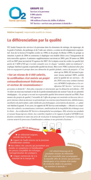 14 
GROUPE O2 
Services à la personne 
8 000 salariés 
142 agences 
100 millions d’euros de chiffre d’affaires 
NF Service « services aux personnes à domicile » 
Adeline Legrand, responsable qualité du réseau 
La différenciation par la qualité 
O2, leader français des services à la personne dans les domaines du ménage, du repassage, de 
la garde d’enfants, du jardinage et de l’aide aux séniors, a connu un développement exponen-tiel. 
Issu de la fusion d’Unipôles (créée en 1996) et du projet At Home (1999), le groupe se 
structure à partir de 2004 et commence à dupliquer son modèle lillois avec l’inauguration de 
trois nouvelles agences. 6 antennes supplémentaires ouvriront en 2005, puis 20 autres en 2006 
et 63 en 2007 pour un total de 93 agences fi n 2007. Il n’a depuis cessé de croître. La qualité fait 
partie de l’ADN d’O2 qui s’est fait connaître avec le slogan “satisfait, refait ou remboursé”, 
explique Adeline Legrand, responsable qualité du réseau. Mais notre PDG souhaitait aller plus 
loin en engageant le groupe dans une démarche de qualité globale, source de progrès ». C’est 
« Sur un réseau de 8 000 salariés, 
la certifi cation s’est avérée un projet 
extraordinairement fédérateur 
et vecteur de reconnaissance » 
personnes à domicile”, bien plus exigeante et structurante que la démarche précédente. » O2 
vit alors un nouveau tournant et fait de la professionnalisation du secteur l’une de ses priorités 
stratégiques. « Le groupe a recruté un responsable qualité directement rattaché au PDG. Pour 
monter des projets de qualité, l’ensemble de l’offre du groupe est construite en lien avec des ex-perts 
internes (dont un docteur en gérontologie) ou externes (psychomotriciens, diététiciennes, 
auxiliaires de puériculture, aides médicales psychologiques, associations de parents…) », pour-suit 
Adeline Legrand. À ses yeux, les apports de NF Service sont multiples : « Montée en compé-tence 
des salariés, reconnaissance extérieure, amélioration de la traçabilité des échanges avec 
le client… La certifi cation NF Service a homogénéisé nos pratiques. Elle sécurise nos produits 
et rassure beaucoup nos clients. Les contrôles réguliers et le rapport d’audit d’AFNOR Certi-fi 
cation constituent en outre une prise de recul pour le management de l’entreprise. Ce regard 
externe nourrit le processus d’amélioration continue et nos priorités d’actions. » 
POINTS FORTS DE LA DÉMARCHE 
Un référentiel exigeant, 
contrôlé tous les ans. 
L’apport de l’audit externe sur le processus 
d’amélioration continue. 
Des critères très concrets qui permettent une 
montée en compétence et l’amélioration 
des process (traçabilité des échanges, 
homogénéisation des pratiques). 
L’impact commercial, lié à la 
notoriété de la marque NF. 
ainsi qu’en 2008, O2 devient le pre-mier 
réseau national 100% certifi é 
pour la qualité de ses services. « Et 
dès 2010, nous nous sommes tournés 
vers AFNOR Certifi cation et la cer-tifi 
cation NF Service “services aux 
PERSPECTIVES 
« O2 attend beaucoup de la 
prochaine révision du référentiel. 
Elle sera essentielle pour accompagner 
la nouvelle offre de service aux personnes 
handicapées et la création d’un centre 
de recherche dédié à la question 
du maintien à domicile. » 
 